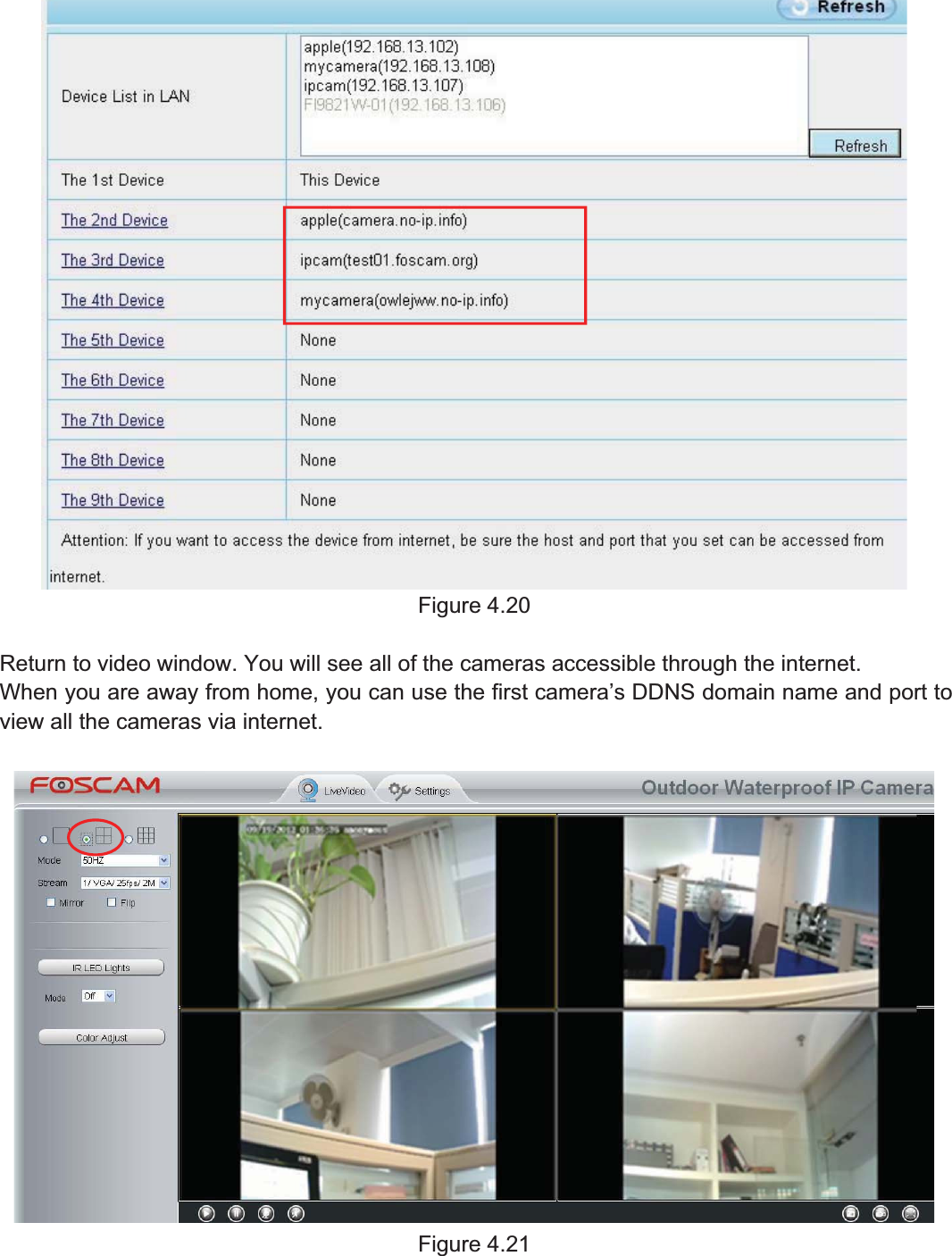 40wwww.foscam.coww.foscam.commShenzhenShenzhen FoscamFoscam IntelligentIntelligent TechnologyTechnology Co.,Co., LimitedLimitedTel:Tel: 8686 755755 26742674 56685668 Fax:Fax: 8686 755755 26742674 51685168 40Figure 4.20Return to video window. You will see all of the cameras accessible through the internet.When you are away from home, you can use the first camera&rsquo;s DDNS domain name and port toview all the cameras via internet.Figure 4.21