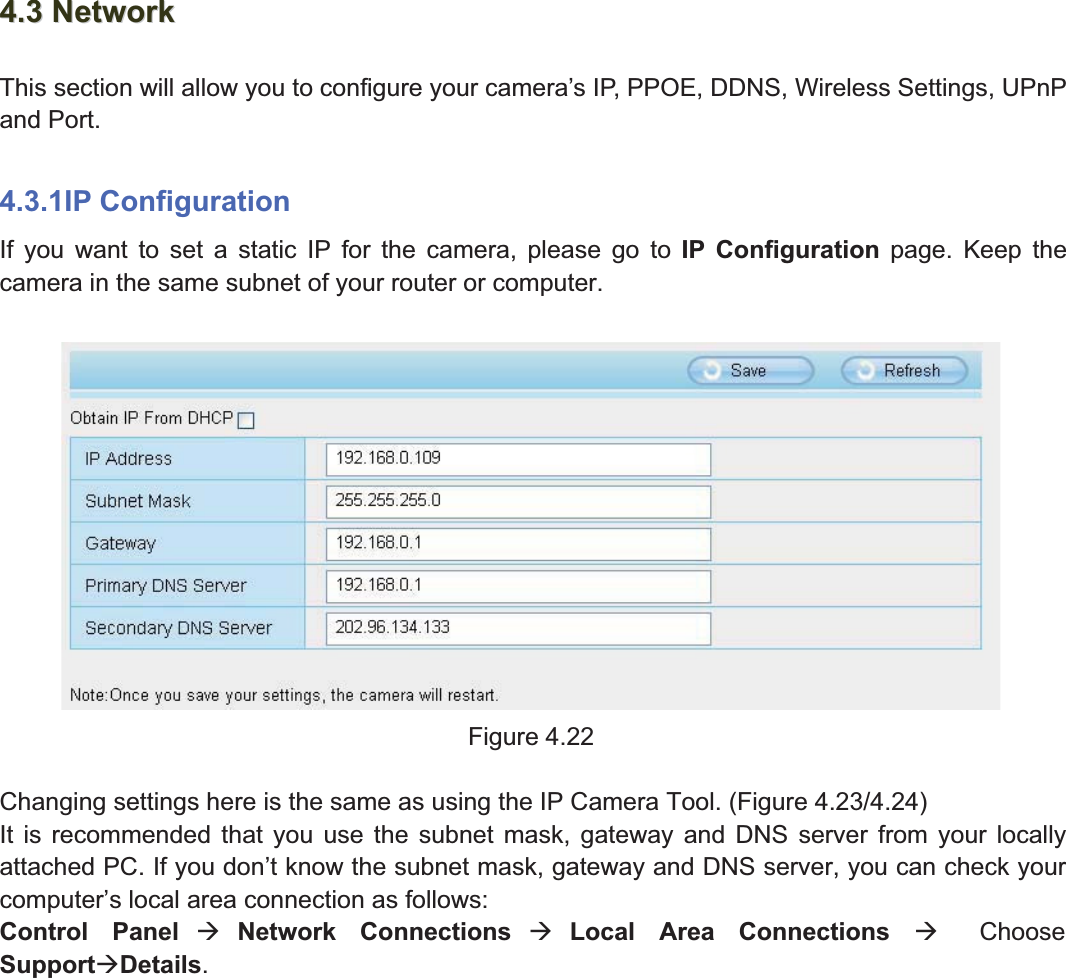 41wwww.foscam.coww.foscam.commShenzhenShenzhen FoscamFoscam IntelligentIntelligent TechnologyTechnology Co.,Co., LimitedLimitedTel:Tel: 8686 755755 26742674 56685668 Fax:Fax: 8686 755755 26742674 51685168 414.34.3 NetworkNetworkThis section will allow you to configure your camera&rsquo;s IP, PPOE, DDNS, Wireless Settings, UPnPand Port.4.3.1IP ConfigurationIf you want to set a static IP for the camera, please go to IP Configuration page. Keep thecamera in the same subnet of your router or computer.Figure 4.22Changing settings here is the same as using the IP Camera Tool. (Figure 4.23/4.24)It is recommended that you use the subnet mask, gateway and DNS server from your locallyattached PC. If you don&rsquo;t know the subnet mask, gateway and DNS server, you can check yourcomputer&rsquo;s local area connection as follows:Control Panel &AElig;Network Connections &AElig;Local Area Connections &AElig;ChooseSupport&AElig;Details.