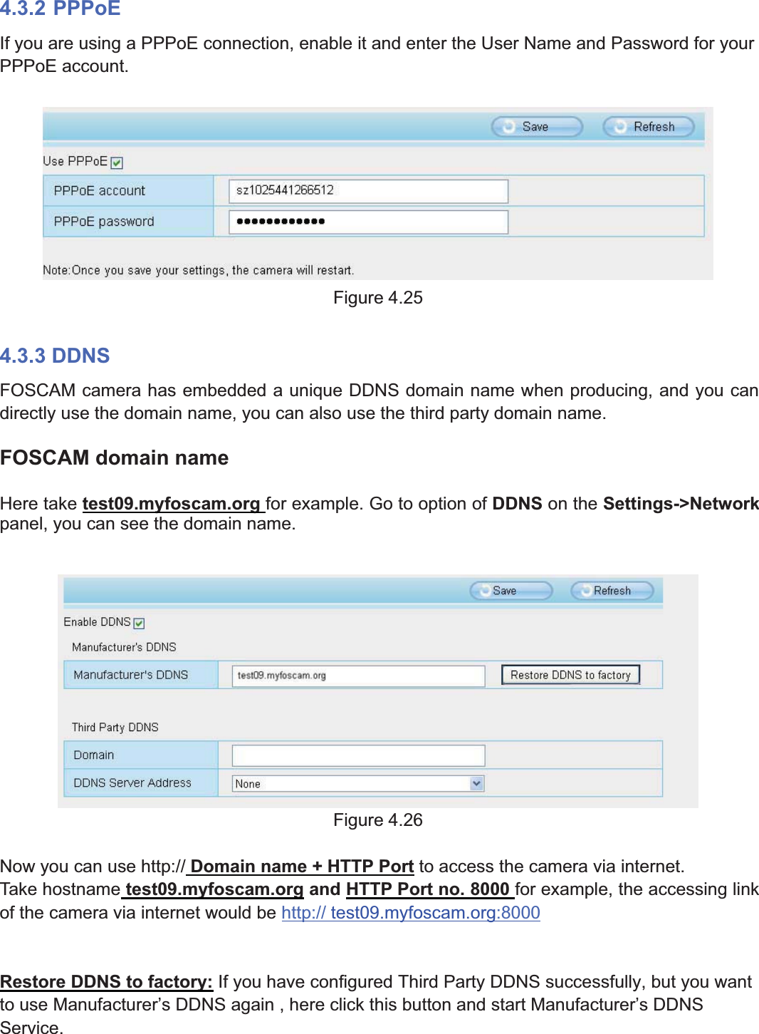 43wwww.foscam.coww.foscam.commShenzhenShenzhen FoscamFoscam IntelligentIntelligent TechnologyTechnology Co.,Co., LimitedLimitedTel:Tel: 8686 755755 26742674 56685668 Fax:Fax: 8686 755755 26742674 51685168 434.3.2 PPPoEIf you are using a PPPoE connection, enable it and enter the User Name and Password for yourPPPoE account.Figure 4.254.3.3 DDNSFOSCAM camera has embedded a unique DDNS domain name when producing, and you candirectly use the domain name, you can also use the third party domain name.FOSCAM domain nameHere take test09.myfoscam.org for example. Go to option of DDNS on the Settings->Networkpanel, you can see the domain name.Figure 4.26Now you can use http:// Domain name + HTTP Port to access the camera via internet.Take hostname test09.myfoscam.org and HTTP Port no. 8000 for example, the accessing linkof the camera via internet would be http:// test09.myfoscam.org:8000Restore DDNS to factory: If you have configured Third Party DDNS successfully, but you wantto use Manufacturer&rsquo;s DDNS again , here click this button and start Manufacturer&rsquo;s DDNSService.