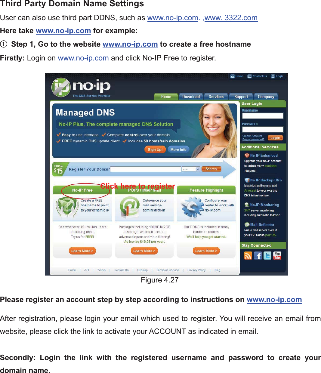44wwww.foscam.coww.foscam.commShenzhenShenzhen FoscamFoscam IntelligentIntelligent TechnologyTechnology Co.,Co., LimitedLimitedTel:Tel: 8686 755755 26742674 56685668 Fax:Fax: 8686 755755 26742674 51685168 44Third Party Domain Name SettingsUser can also use third part DDNS, such as www.no-ip.com. ,www. 3322.comHere take www.no-ip.com for example:ķStep 1, Go to the website www.no-ip.com to create a free hostnameFirstly: Login on www.no-ip.com and click No-IP Free to register.Figure 4.27Please register an account step by step according to instructions on www.no-ip.comAfter registration, please login your email which used to register. You will receive an email fromwebsite, please click the link to activate your ACCOUNT as indicated in email.Secondly: Login the link with the registered username and password to create yourdomain name.Click here to register