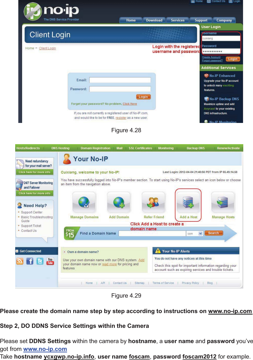 45wwww.foscam.coww.foscam.commShenzhenShenzhen FoscamFoscam IntelligentIntelligent TechnologyTechnology Co.,Co., LimitedLimitedTel:Tel: 8686 755755 26742674 56685668 Fax:Fax: 8686 755755 26742674 51685168 45Figure 4.28Figure 4.29Please create the domain name step by step according to instructions on www.no-ip.comStep 2, DO DDNS Service Settings within the CameraPlease set DDNS Settings within the camera by hostname,auser name and password you&rsquo;vegot from www.no-ip.comTake hostname ycxgwp.no-ip.info,user name foscam,password foscam2012 for example.