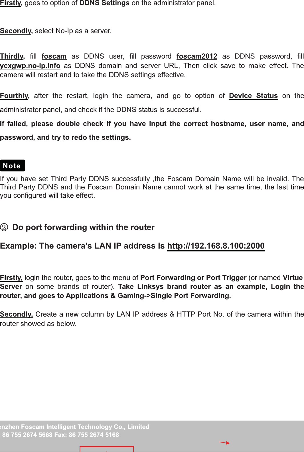 46wwww.foscam.coww.foscam.commShenzhenShenzhen FoscamFoscam IntelligentIntelligent TechnologyTechnology Co.,Co., LimitedLimitedTel:Tel: 8686 755755 26742674 56685668 Fax:Fax: 8686 755755 26742674 51685168 46Firstly,goes to option of DDNS Settings on the administrator panel.Secondly,select No-Ip as a server.Thirdly,fill foscam as DDNS user, fill password foscam2012 as DDNS password, fillycxgwp.no-ip.info as DDNS domain and server URL, Then click save to make effect. Thecamera will restart and to take the DDNS settings effective.Fourthly,after the restart, login the camera, and go to option of Device Status on theadministrator panel, and check if the DDNS status is successful.If failed, please double check if you have input the correct hostname, user name, andpassword, and try to redo the settings.If you have set Third Party DDNS successfully ,the Foscam Domain Name will be invalid. TheThird Party DDNS and the Foscam Domain Name cannot work at the same time, the last timeyou configured will take effect.ĸDo port forwarding within the routerExample: The camera&rsquo;s LAN IP address is http://192.168.8.100:2000Firstly, login the router, goes to the menu of Port Forwarding or Port Trigger (or named VirtueServer on some brands of router). Take Linksys brand router as an example, Login therouter, and goes to Applications &amp; Gaming->Single Port Forwarding.Secondly, Create a new column by LAN IP address &amp; HTTP Port No. of the camera within therouter showed as below.Note