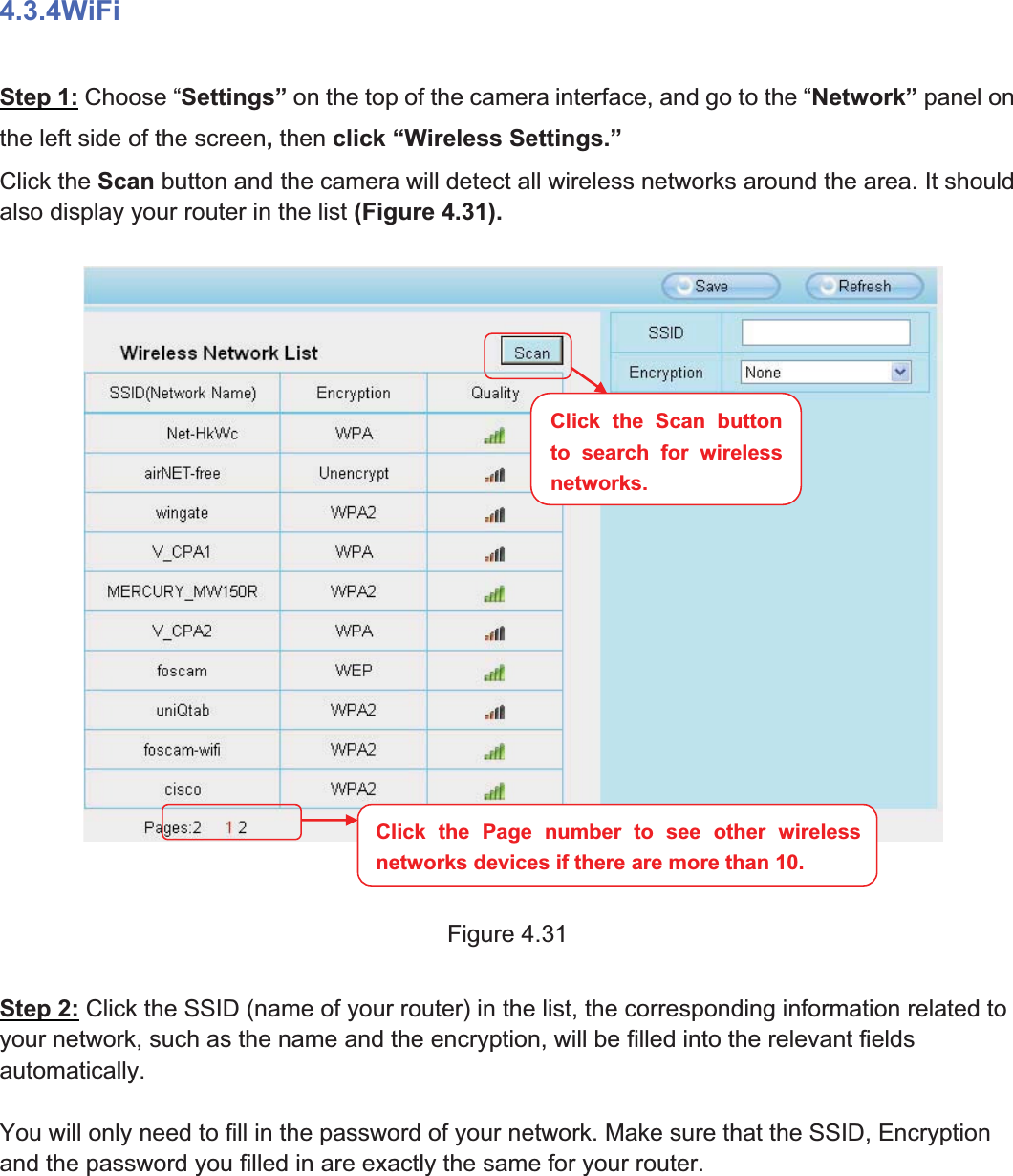 48wwww.foscam.coww.foscam.commShenzhenShenzhen FoscamFoscam IntelligentIntelligent TechnologyTechnology Co.,Co., LimitedLimitedTel:Tel: 8686 755755 26742674 56685668 Fax:Fax: 8686 755755 26742674 51685168 484.3.4WiFiStep 1: Choose &ldquo;Settings&rdquo; on the top of the camera interface, and go to the &ldquo;Network&rdquo; panel onthe left side of the screen,then click &ldquo;Wireless Settings.&rdquo;Click the Scan button and the camera will detect all wireless networks around the area. It shouldalso display your router in the list (Figure 4.31).Figure 4.31Step 2: Click the SSID (name of your router) in the list, the corresponding information related toyour network, such as the name and the encryption, will be filled into the relevant fieldsautomatically.You will only need to fill in the password of your network. Make sure that the SSID, Encryptionand the password you filled in are exactly the same for your router.Click the Page number to see other wirelessnetworks devices if there are more than 10.Click the Scan buttonto search for wirelessnetworks.