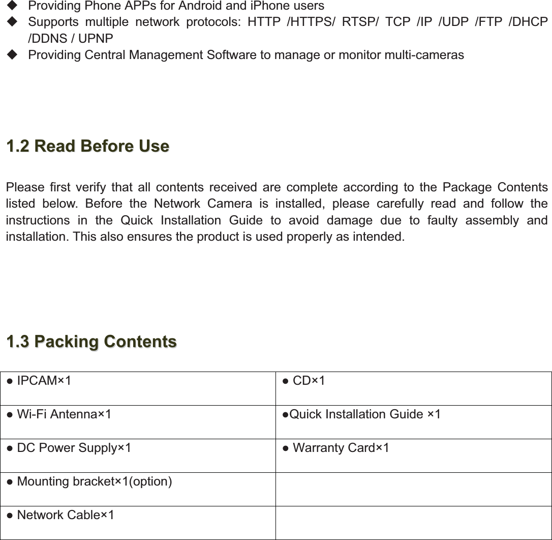 4wwww.foscam.coww.foscam.commShenzhenShenzhen FoscamFoscam IntelligentIntelligent TechnologyTechnology Co.,Co., LimitedLimitedTel:Tel: 8686 755755 26742674 56685668 Fax:Fax: 8686 755755 26742674 51685168 4Providing Phone APPs for Android and iPhone usersSupports multiple network protocols: HTTP /HTTPS/ RTSP/ TCP /IP /UDP /FTP /DHCP/DDNS / UPNPProviding Central Management Software to manage or monitor multi-cameras1.21.2 ReadRead BeforeBefore UseUsePlease first verify that all contents received are complete according to the Package Contentslisted below. Before the Network Camera is installed, please carefully read and follow theinstructions in the Quick Installation Guide to avoid damage due to faulty assembly andinstallation. This also ensures the product is used properly as intended.1.31.3 PackingPacking ContentsContents IPCAM&times;1  CD&times;1 Wi-Fi Antenna&times;1 Quick Installation Guide &times;1 DC Power Supply&times;1  Warranty Card&times;1 Mounting bracket&times;1(option) Network Cable&times;1
