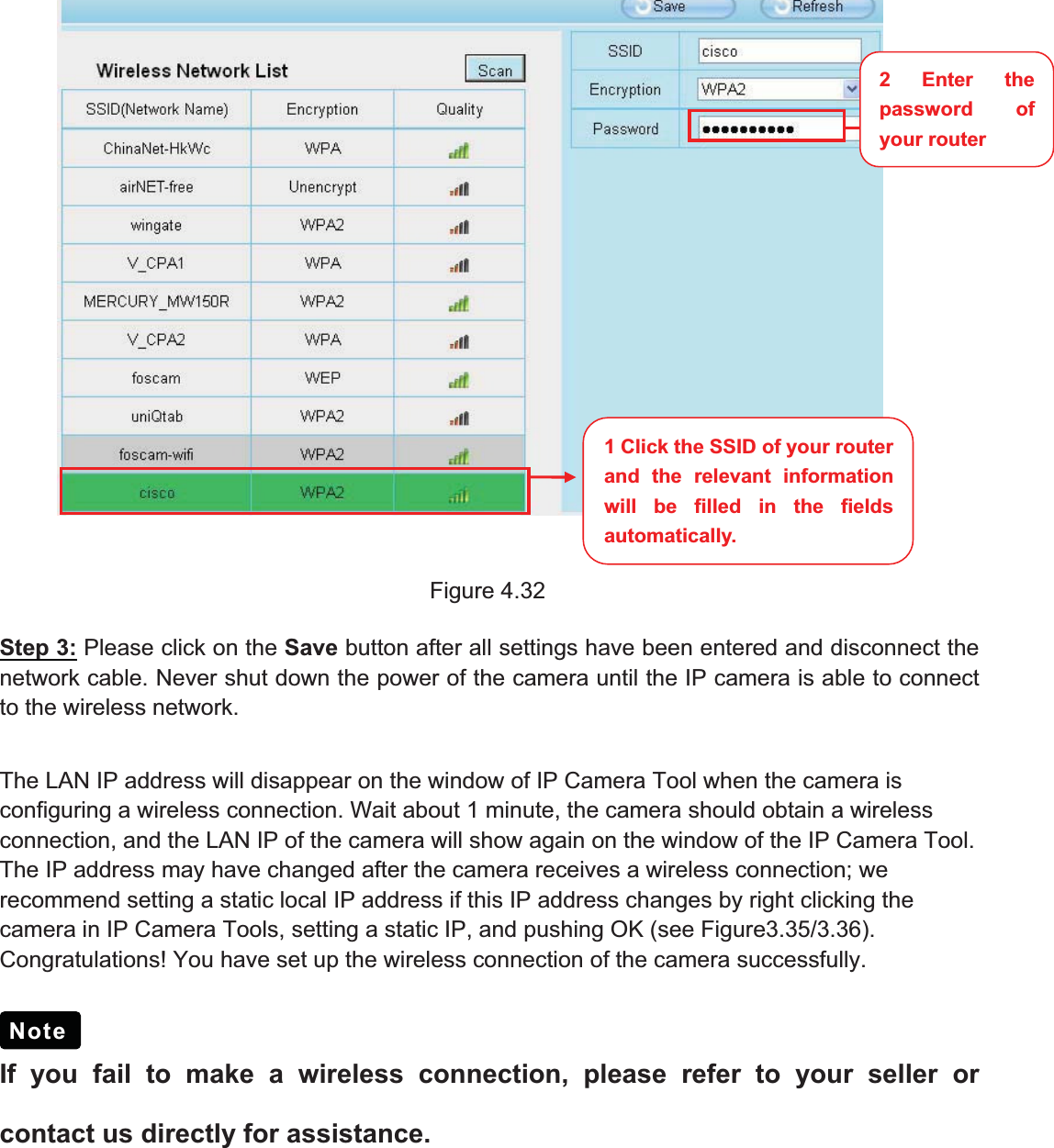 49wwww.foscam.coww.foscam.commShenzhenShenzhen FoscamFoscam IntelligentIntelligent TechnologyTechnology Co.,Co., LimitedLimitedTel:Tel: 8686 755755 26742674 56685668 Fax:Fax: 8686 755755 26742674 51685168 49Figure 4.32Step 3: Please click on the Save button after all settings have been entered and disconnect thenetwork cable. Never shut down the power of the camera until the IP camera is able to connectto the wireless network.The LAN IP address will disappear on the window of IP Camera Tool when the camera isconfiguring a wireless connection. Wait about 1 minute, the camera should obtain a wirelessconnection, and the LAN IP of the camera will show again on the window of the IP Camera Tool.The IP address may have changed after the camera receives a wireless connection; werecommend setting a static local IP address if this IP address changes by right clicking thecamera in IP Camera Tools, setting a static IP, and pushing OK (see Figure3.35/3.36).Congratulations! You have set up the wireless connection of the camera successfully.If you fail to make a wireless connection, please refer to your seller orcontact us directly for assistance.Note1 Click the SSID of your routerand the relevant informationwill be filled in the fieldsautomatically.2Enterthepassword ofyour router