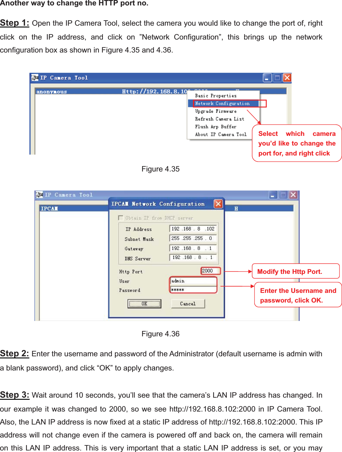 51wwww.foscam.coww.foscam.commShenzhenShenzhen FoscamFoscam IntelligentIntelligent TechnologyTechnology Co.,Co., LimitedLimitedTel:Tel: 8686 755755 26742674 56685668 Fax:Fax: 8686 755755 26742674 51685168 51Another way to change the HTTP port no.Step 1: Open the IP Camera Tool, select the camera you would like to change the port of, rightclick on the IP address, and click on &rdquo;Network Configuration&rdquo;, this brings up the networkconfiguration box as shown in Figure 4.35 and 4.36.Figure 4.35Figure 4.36Step 2: Enter the username and password of the Administrator (default username is admin witha blank password), and click &ldquo;OK&rdquo; to apply changes.Step 3: Wait around 10 seconds, you&rsquo;ll see that the camera&rsquo;s LAN IP address has changed. Inour example it was changed to 2000, so we see http://192.168.8.102:2000 in IP Camera Tool.Also, the LAN IP address is now fixed at a static IP address of http://192.168.8.102:2000. This IPaddress will not change even if the camera is powered off and back on, the camera will remainon this LAN IP address. This is very important that a static LAN IP address is set, or you maySelect which camerayou&rsquo;d like to change theport for, and right clickModify the Http Port.Enter the Username andpassword,click OK.