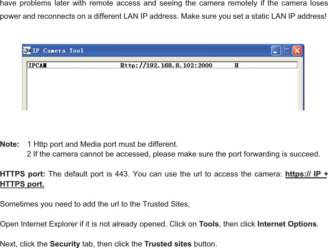 52wwww.foscam.coww.foscam.commShenzhenShenzhen FoscamFoscam IntelligentIntelligent TechnologyTechnology Co.,Co., LimitedLimitedTel:Tel: 8686 755755 26742674 56685668 Fax:Fax: 8686 755755 26742674 51685168 52have problems later with remote access and seeing the camera remotely if the camera losespower and reconnects on a different LAN IP address. Make sure you set a static LAN IP address!Note: 1 Http port and Media port must be different.2 If the camera cannot be accessed, please make sure the port forwarding is succeed.HTTPS port: The default port is 443. You can use the url to access the camera: https:// IP +HTTPS port.Sometimes you need to add the url to the Trusted Sites,Open Internet Explorer if it is not already opened. Click on Tools, then click Internet Options.Next, click the Security tab, then click the Trusted sites button.
