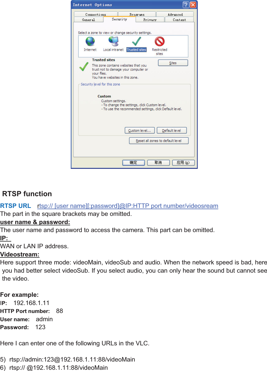 53wwww.foscam.coww.foscam.commShenzhenShenzhen FoscamFoscam IntelligentIntelligent TechnologyTechnology Co.,Co., LimitedLimitedTel:Tel: 8686 755755 26742674 56685668 Fax:Fax: 8686 755755 26742674 51685168 53RTSP functionRTSP URL rtsp:// [user name][:password]@IP:HTTP port number/videosreamThe part in the square brackets may be omitted.user name &amp; password:The user name and password to access the camera. This part can be omitted.IP:WAN or LAN IP address.Videostream:Here support three mode: videoMain, videoSub and audio. When the network speed is bad, hereyou had better select videoSub. If you select audio, you can only hear the sound but cannot seethe video.For example:IP: 192.168.1.11HTTP Port number: 88User name: adminPassword: 123Here I can enter one of the following URLs in the VLC.5) rtsp://admin:123@192.168.1.11:88/videoMain6) rtsp:// @192.168.1.11:88/videoMain