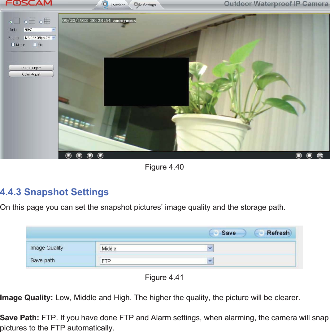 58wwww.foscam.coww.foscam.commShenzhenShenzhen FoscamFoscam IntelligentIntelligent TechnologyTechnology Co.,Co., LimitedLimitedTel:Tel: 8686 755755 26742674 56685668 Fax:Fax: 8686 755755 26742674 51685168 58Figure 4.404.4.3 Snapshot SettingsOn this page you can set the snapshot pictures&rsquo; image quality and the storage path.Figure 4.41Image Quality: Low, Middle and High. The higher the quality, the picture will be clearer.Save Path: FTP. If you have done FTP and Alarm settings, when alarming, the camera will snappictures to the FTP automatically.