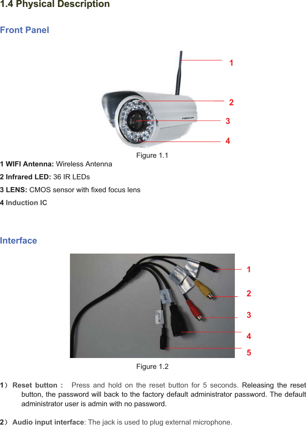 5wwww.foscam.coww.foscam.commShenzhenShenzhen FoscamFoscam IntelligentIntelligent TechnologyTechnology Co.,Co., LimitedLimitedTel:Tel: 8686 755755 26742674 56685668 Fax:Fax: 8686 755755 26742674 51685168 51.41.4 PhysicalPhysical DescriptionDescriptionFront PanelFigure 1.11 WIFI Antenna: Wireless Antenna2 Infrared LED: 36 IR LEDs3LENS:CMOS sensor with fixed focus lens4Induction ICInterfaceFigure 1.21˅Reset button : Press and hold on the reset button for 5 seconds. Releasing the resetbutton, the password will back to the factory default administrator password. The defaultadministrator user is admin with no password.2˅Audio input interface:Thejack is used to plug external microphone.123451234