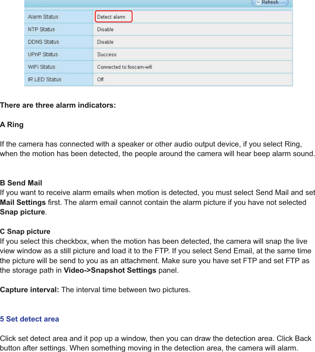 60wwww.foscam.coww.foscam.commShenzhenShenzhen FoscamFoscam IntelligentIntelligent TechnologyTechnology Co.,Co., LimitedLimitedTel:Tel: 8686 755755 26742674 56685668 Fax:Fax: 8686 755755 26742674 51685168 60There are three alarm indicators:ARingIf the camera has connected with a speaker or other audio output device, if you select Ring,when the motion has been detected, the people around the camera will hear beep alarm sound.B Send MailIf you want to receive alarm emails when motion is detected, you must select Send Mail and setMail Settings first. The alarm email cannot contain the alarm picture if you have not selectedSnap picture.CSnappictureIf you select this checkbox, when the motion has been detected, the camera will snap the liveview window as a still picture and load it to the FTP. If you select Send Email, at the same timethe picture will be send to you as an attachment. Make sure you have set FTP and set FTP asthe storage path in Video->Snapshot Settings panel.Capture interval: The interval time between two pictures.5 Set detect areaClick set detect area and it pop up a window, then you can draw the detection area. Click Backbutton after settings. When something moving in the detection area, the camera will alarm.