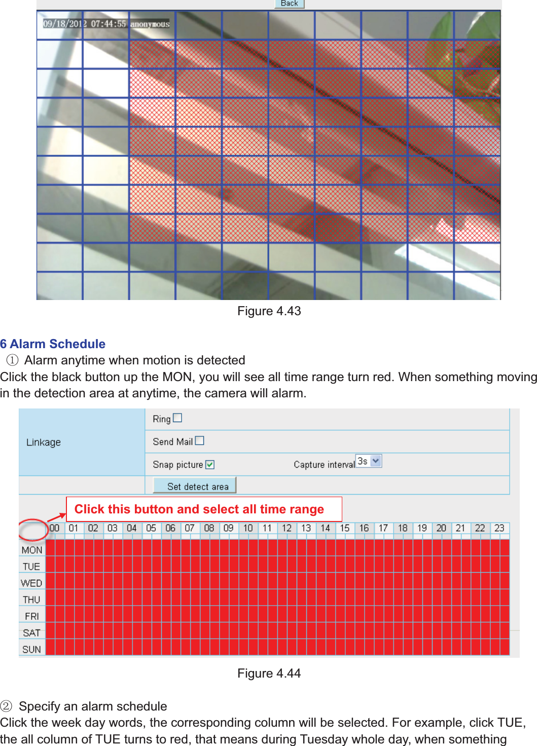 61wwww.foscam.coww.foscam.commShenzhenShenzhen FoscamFoscam IntelligentIntelligent TechnologyTechnology Co.,Co., LimitedLimitedTel:Tel: 8686 755755 26742674 56685668 Fax:Fax: 8686 755755 26742674 51685168 61Figure 4.436 Alarm ScheduleķAlarm anytime when motion is detectedClick the black button up the MON, you will see all time range turn red. When something movingin the detection area at anytime, the camera will alarm.Figure 4.44ĸSpecify an alarm scheduleClick the week day words, the corresponding column will be selected. For example, click TUE,the all column of TUE turns to red, that means during Tuesday whole day, when somethingClick this button and select all time range