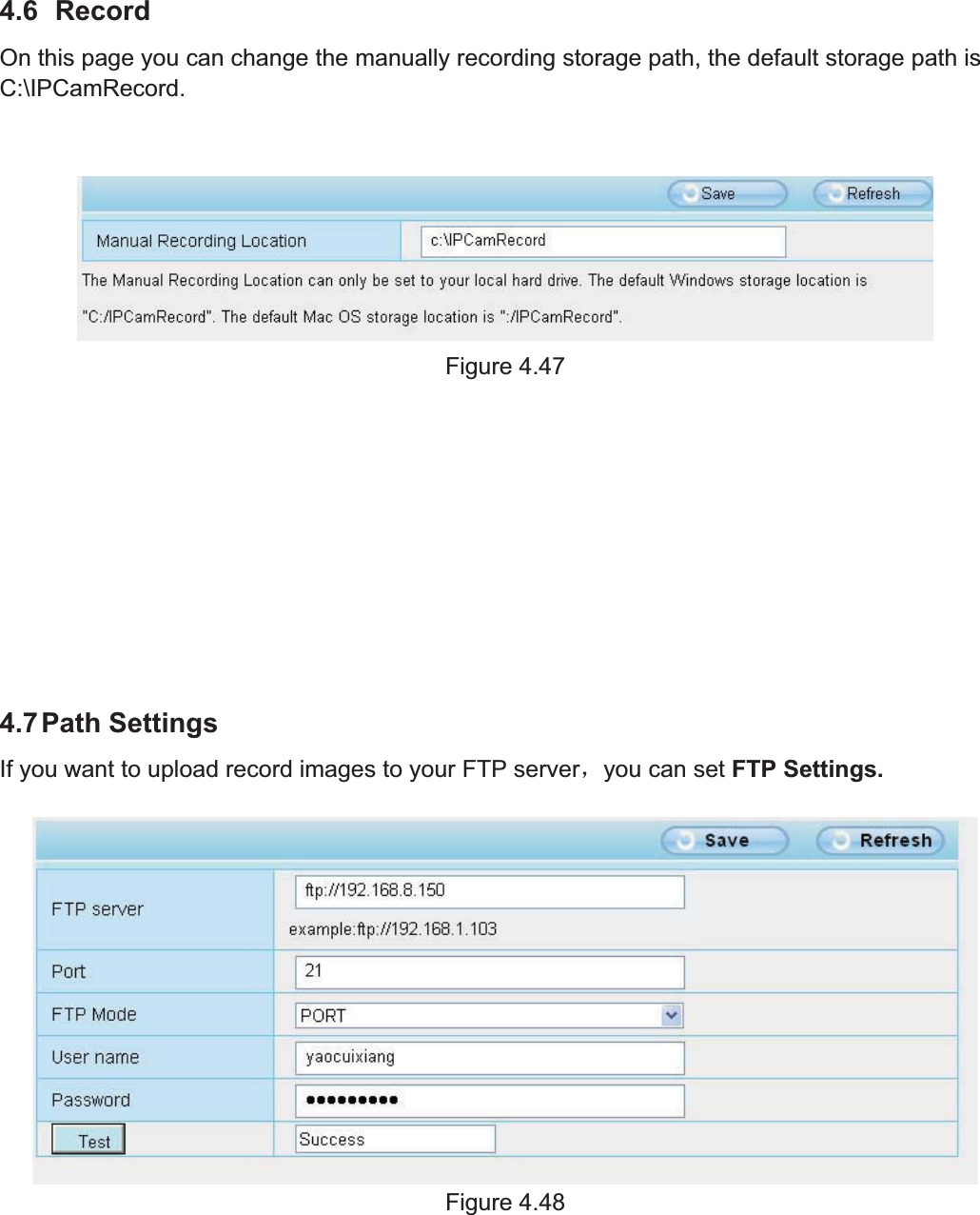 63wwww.foscam.coww.foscam.commShenzhenShenzhen FoscamFoscam IntelligentIntelligent TechnologyTechnology Co.,Co., LimitedLimitedTel:Tel: 8686 755755 26742674 56685668 Fax:Fax: 8686 755755 26742674 51685168 634.6 RecordOn this page you can change the manually recording storage path, the default storage path isC:\IPCamRecord.Figure 4.474.7Path SettingsIf you want to upload record images to your FTP serverˈyou can set FTP Settings.Figure 4.48