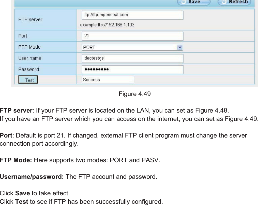 64wwww.foscam.coww.foscam.commShenzhenShenzhen FoscamFoscam IntelligentIntelligent TechnologyTechnology Co.,Co., LimitedLimitedTel:Tel: 8686 755755 26742674 56685668 Fax:Fax: 8686 755755 26742674 51685168 64Figure 4.49FTP server: If your FTP server is located on the LAN, you can set as Figure 4.48.If you have an FTP server which you can access on the internet, you can set as Figure 4.49.Port: Default is port 21. If changed, external FTP client program must change the serverconnection port accordingly.FTP Mode: Here supports two modes: PORT and PASV.Username/password: The FTP account and password.Click Save to take effect.Click Test to see if FTP has been successfully configured.