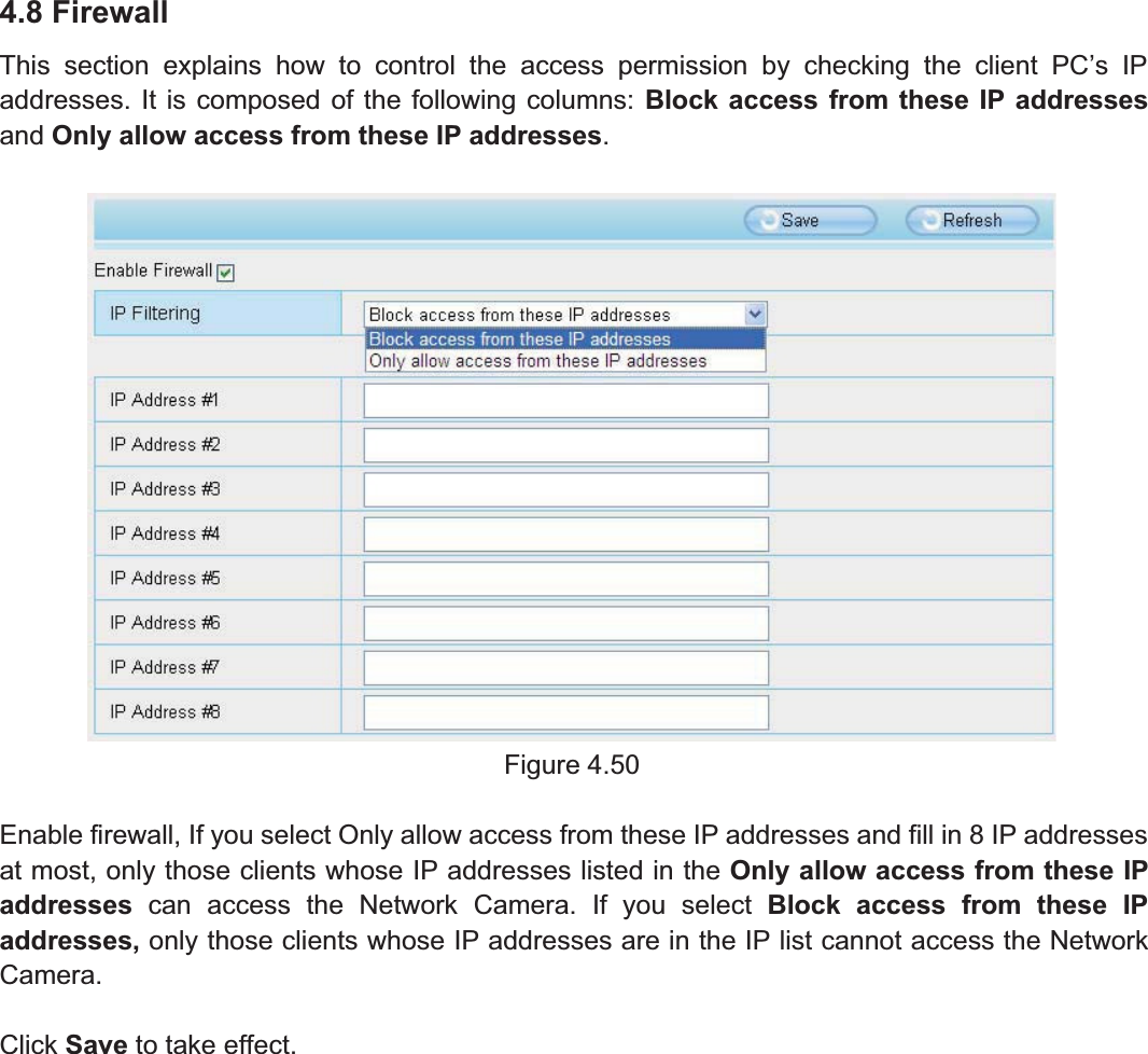 65wwww.foscam.coww.foscam.commShenzhenShenzhen FoscamFoscam IntelligentIntelligent TechnologyTechnology Co.,Co., LimitedLimitedTel:Tel: 8686 755755 26742674 56685668 Fax:Fax: 8686 755755 26742674 51685168 654.8 FirewallThis section explains how to control the access permission by checking the client PC&rsquo;s IPaddresses. It is composed of the following columns: Block access from these IP addressesand Only allow access from these IP addresses.Figure 4.50Enable firewall, If you select Only allow access from these IP addresses and fill in 8 IP addressesat most, only those clients whose IP addresses listed in the Only allow access from these IPaddresses can access the Network Camera. If you select Block access from these IPaddresses, only those clients whose IP addresses are in the IP list cannot access the NetworkCamera.Click Save to take effect.