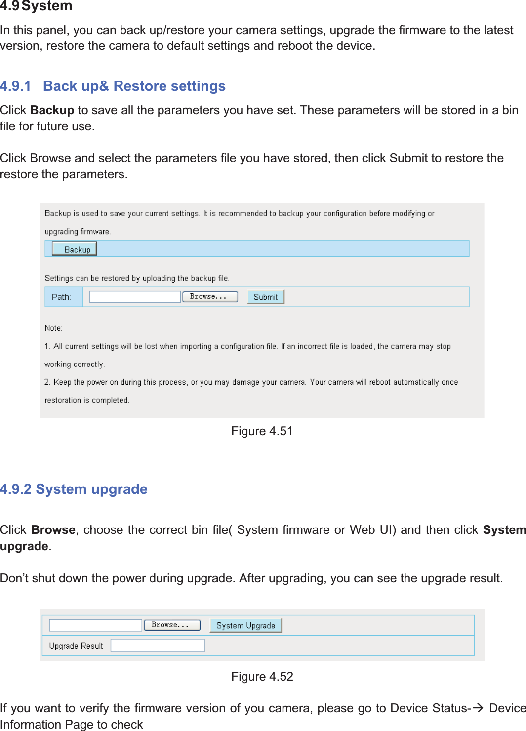 66wwww.foscam.coww.foscam.commShenzhenShenzhen FoscamFoscam IntelligentIntelligent TechnologyTechnology Co.,Co., LimitedLimitedTel:Tel: 8686 755755 26742674 56685668 Fax:Fax: 8686 755755 26742674 51685168 664.9SystemIn this panel, you can back up/restore your camera settings, upgrade the firmware to the latestversion, restore the camera to default settings and reboot the device.4.9.1 Back up&amp; Restore settingsClick Backup to save all the parameters you have set. These parameters will be stored in a binfile for future use.Click Browse and select the parameters file you have stored, then click Submit to restore therestore the parameters.Figure 4.514.9.2 System upgradeClick Browse, choose the correct bin file( System firmware or Web UI) and then click Systemupgrade.Don&rsquo;t shut down the power during upgrade. After upgrading, you can see the upgrade result.Figure 4.52If you want to verify the firmware version of you camera, please go to Device Status-&AElig;DeviceInformation Page to check