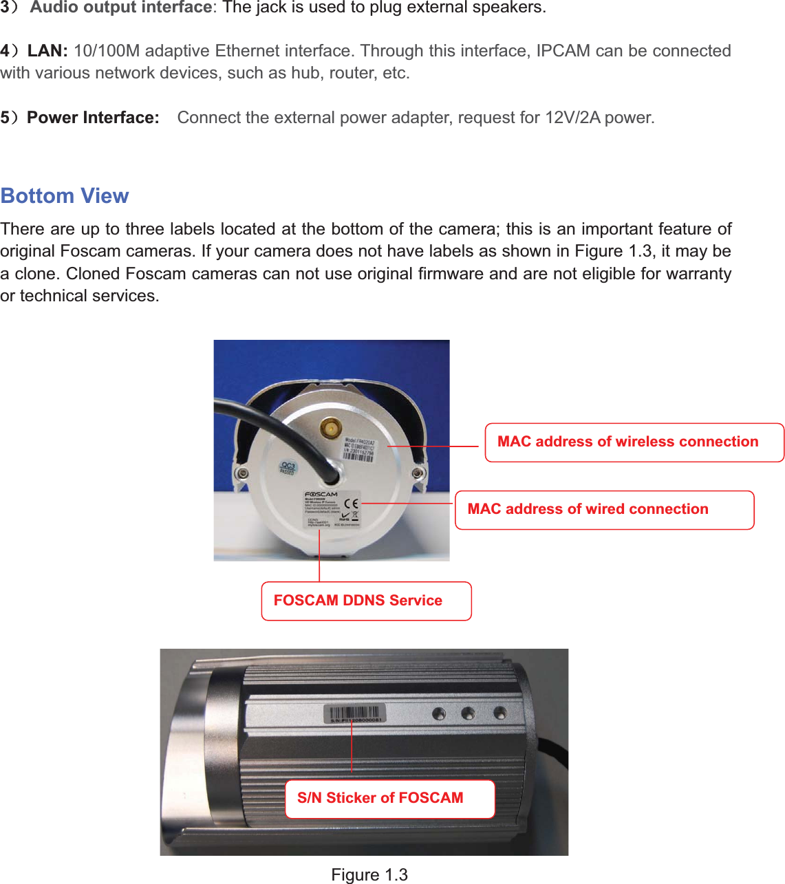 6wwww.foscam.coww.foscam.commShenzhenShenzhen FoscamFoscam IntelligentIntelligent TechnologyTechnology Co.,Co., LimitedLimitedTel:Tel: 8686 755755 26742674 56685668 Fax:Fax: 8686 755755 26742674 51685168 63˅˅Audio output interface:The jack is used to plug external speakers.4˅LAN: 10/100M adaptive Ethernet interface. Through this interface, IPCAM can be connectedwith various network devices, such as hub, router, etc.5˅Power Interface: Connect the external power adapter, request for 12V/2A power.Bottom ViewThere are up to three labels located at the bottom of the camera; this is an important feature oforiginal Foscam cameras. If your camera does not have labels as shown in Figure 1.3, it may bea clone. Cloned Foscam cameras can not use original firmware and are not eligible for warrantyor technical services.Figure 1.3MAC address of wireless connectionMAC address of wired connectionFOSCAM DDNS ServiceS/N Sticker of FOSCAM