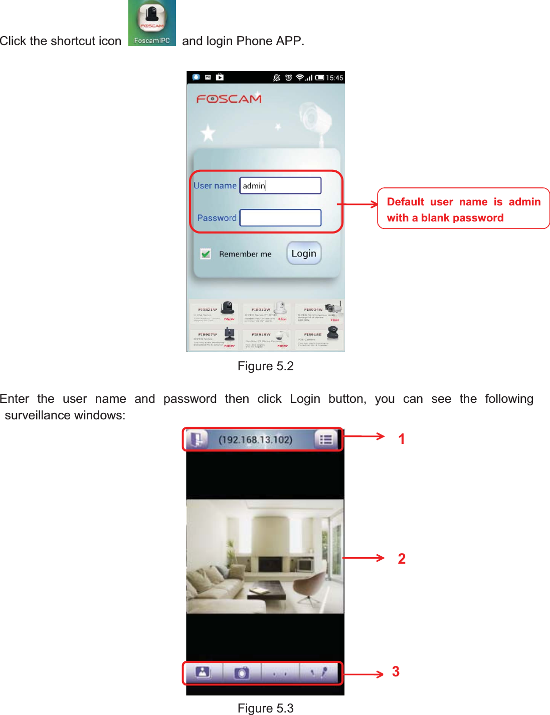 70wwww.foscam.coww.foscam.commShenzhenShenzhen FoscamFoscam IntelligentIntelligent TechnologyTechnology Co.,Co., LimitedLimitedTel:Tel: 8686 755755 26742674 56685668 Fax:Fax: 8686 755755 26742674 51685168 70Click the shortcut icon and login Phone APP.Figure 5.2Enter the user name and password then click Login button, you can see the followingsurveillance windows:Figure 5.3Default user name is adminwith a blankpassword123