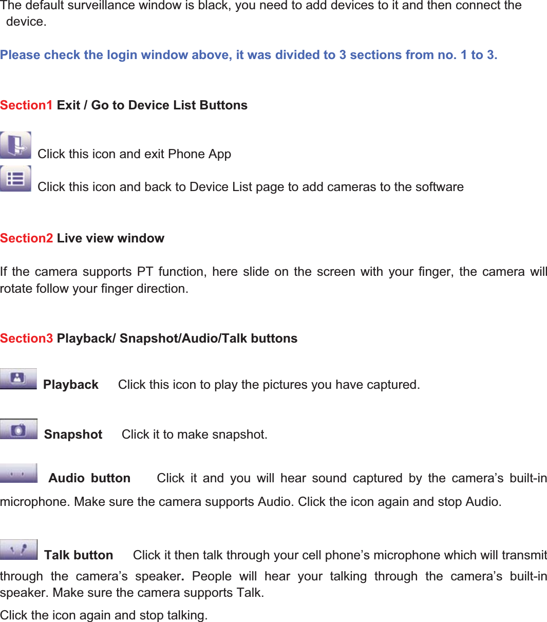 71wwww.foscam.coww.foscam.commShenzhenShenzhen FoscamFoscam IntelligentIntelligent TechnologyTechnology Co.,Co., LimitedLimitedTel:Tel: 8686 755755 26742674 56685668 Fax:Fax: 8686 755755 26742674 51685168 71The default surveillance window is black, you need to add devices to it and then connect thedevice.Please check the login window above, it was divided to 3 sections from no. 1 to 3.Section1 Exit / Go to Device List ButtonsClick this icon and exit Phone AppClick this icon and back to Device List page to add cameras to the softwareSection2 Live view windowIf the camera supports PT function, here slide on the screen with your finger, the camera willrotate follow your finger direction.Section3 Playback/ Snapshot/Audio/Talk buttonsPlayback Click this icon to play the pictures you have captured.Snapshot Click it to make snapshot.Audio button Click it and you will hear sound captured by the camera&rsquo;s built-inmicrophone. Make sure the camera supports Audio. Click the icon again and stop Audio.Talk button Click it then talk through your cell phone&rsquo;s microphone which will transmitthrough the camera&rsquo;s speaker.People will hear your talking through the camera&rsquo;s built-inspeaker. Make sure the camera supports Talk.Click the icon again and stop talking.