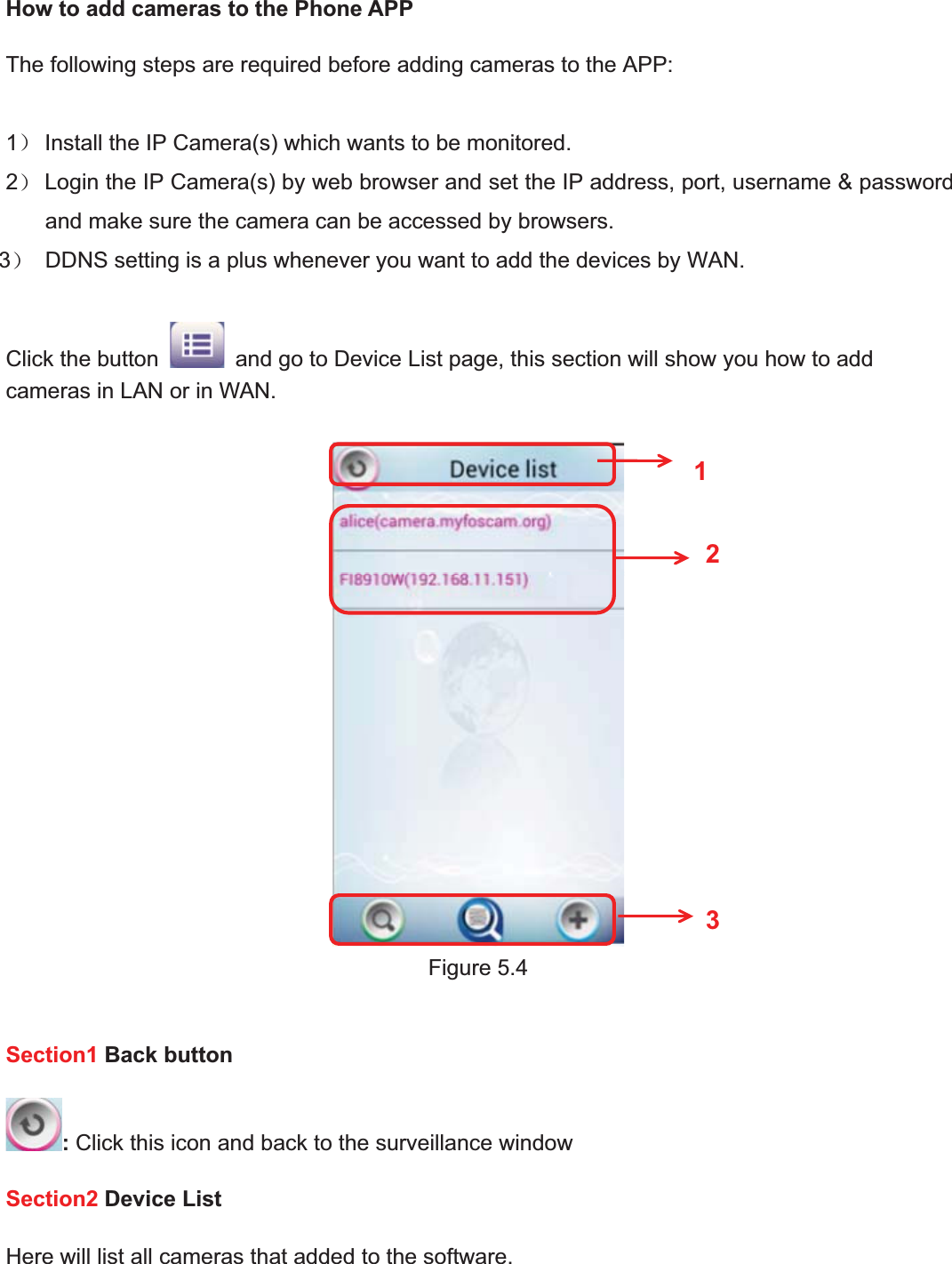 72wwww.foscam.coww.foscam.commShenzhenShenzhen FoscamFoscam IntelligentIntelligent TechnologyTechnology Co.,Co., LimitedLimitedTel:Tel: 8686 755755 26742674 56685668 Fax:Fax: 8686 755755 26742674 51685168 72How to add cameras to the Phone APPThe following steps are required before adding cameras to the APP:1˅Install the IP Camera(s) which wants to be monitored.2˅Login the IP Camera(s) by web browser and set the IP address, port, username &amp; passwordand make sure the camera can be accessed by browsers.3˅DDNS setting is a plus whenever you want to add the devices by WAN.Click the button and go to Device List page, this section will show you how to addcameras in LAN or in WAN.Figure 5.4Section1 Back button:Click this icon and back to the surveillance windowSection2 Device ListHere will list all cameras that added to the software.123