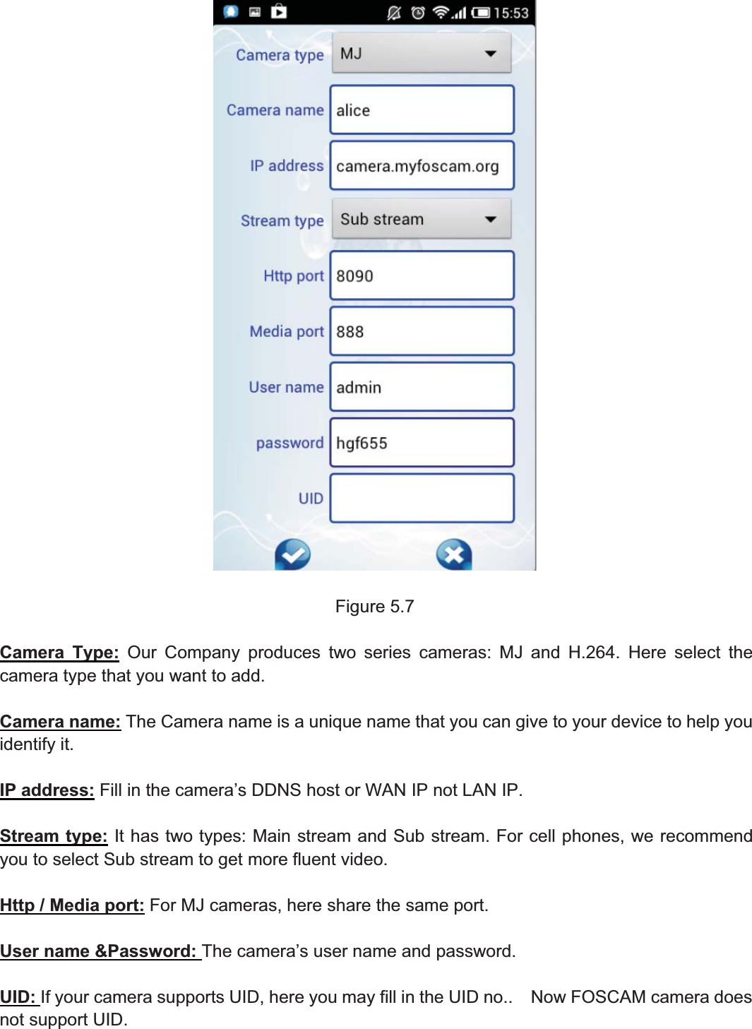 75wwww.foscam.coww.foscam.commShenzhenShenzhen FoscamFoscam IntelligentIntelligent TechnologyTechnology Co.,Co., LimitedLimitedTel:Tel: 8686 755755 26742674 56685668 Fax:Fax: 8686 755755 26742674 51685168 75Figure 5.7Camera Type: Our Company produces two series cameras: MJ and H.264. Here select thecamera type that you want to add.Camera name: The Camera name is a unique name that you can give to your device to help youidentify it.IP address: Fill in the camera&rsquo;s DDNS host or WAN IP not LAN IP.Stream type: It has two types: Main stream and Sub stream. For cell phones, we recommendyou to select Sub stream to get more fluent video.Http / Media port: For MJ cameras, here share the same port.User name &amp;Password: The camera&rsquo;s user name and password.UID: If your camera supports UID, here you may fill in the UID no.. Now FOSCAM camera doesnot support UID.