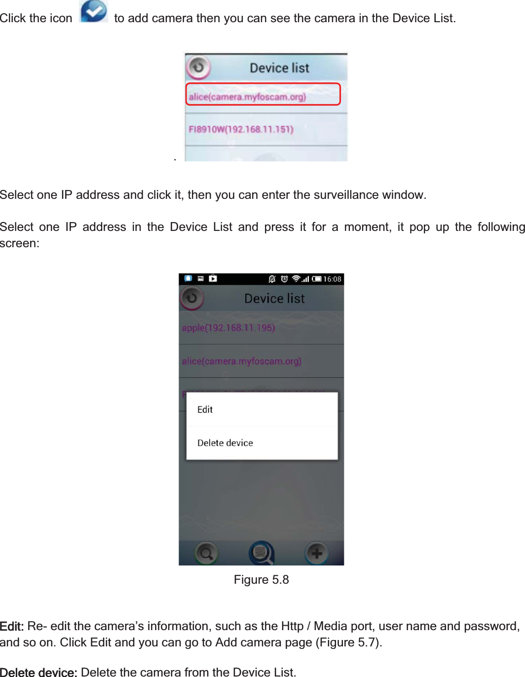 76wwww.foscam.coww.foscam.commShenzhenShenzhen FoscamFoscam IntelligentIntelligent TechnologyTechnology Co.,Co., LimitedLimitedTel:Tel: 8686 755755 26742674 56685668 Fax:Fax: 8686 755755 26742674 51685168 76Click the icon to add camera then you can see the camera in the Device List..Select one IP address and click it, then you can enter the surveillance window.Select one IP address in the Device List and press it for a moment, it pop up the followingscreen:Figure 5.8Edit:Re- edit the camera&rsquo;s information, such as the Http / Media port, user name and password,and so on. Click Edit and you can go to Add camera page (Figure 5.7).Delete device:Delete the camera from the Device List.