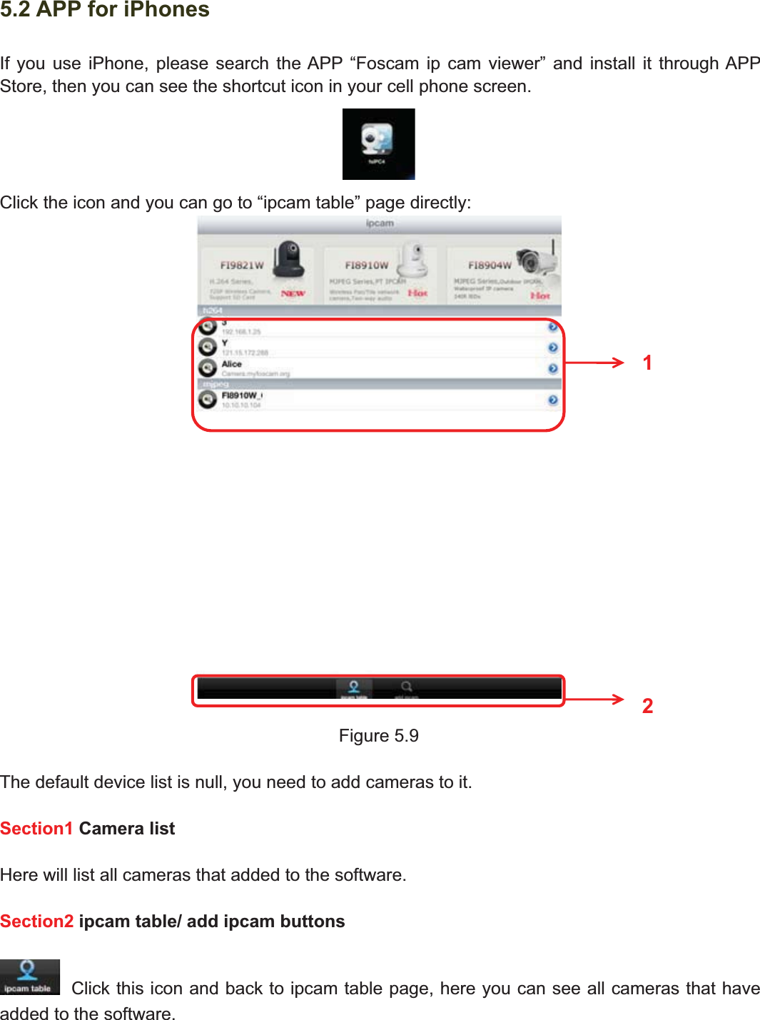 77wwww.foscam.coww.foscam.commShenzhenShenzhen FoscamFoscam IntelligentIntelligent TechnologyTechnology Co.,Co., LimitedLimitedTel:Tel: 8686 755755 26742674 56685668 Fax:Fax: 8686 755755 26742674 51685168 775.2 APP for iPhonesIf you use iPhone, please search the APP &ldquo;Foscam ip cam viewer&rdquo; and install it through APPStore, then you can see the shortcut icon in your cell phone screen.Click the icon and you can go to &ldquo;ipcam table&rdquo; page directly:Figure 5.9The default device list is null, you need to add cameras to it.Section1 Camera listHere will list all cameras that added to the software.Section2 ipcam table/ add ipcam buttonsClick this icon and back to ipcam table page, here you can see all cameras that haveadded to the software.12