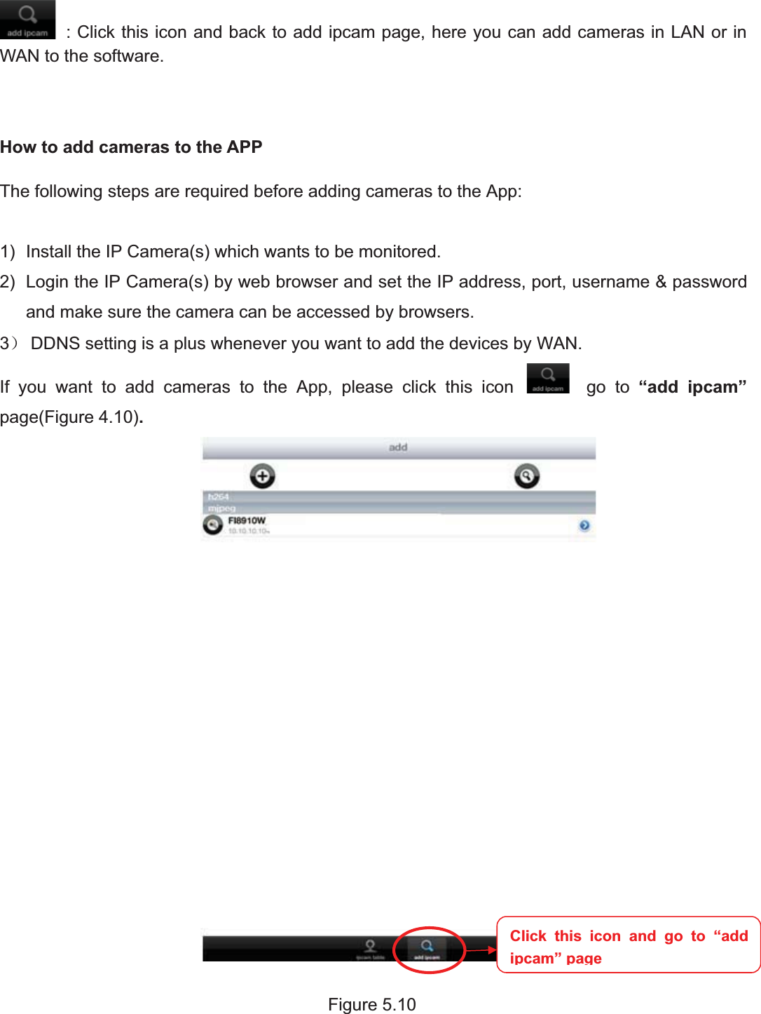 78wwww.foscam.coww.foscam.commShenzhenShenzhen FoscamFoscam IntelligentIntelligent TechnologyTechnology Co.,Co., LimitedLimitedTel:Tel: 8686 755755 26742674 56685668 Fax:Fax: 8686 755755 26742674 51685168 78: Click this icon and back to add ipcam page, here you can add cameras in LAN or inWAN to the software.How to add cameras to the APPThe following steps are required before adding cameras to the App:1) Install the IP Camera(s) which wants to be monitored.2) Login the IP Camera(s) by web browser and set the IP address, port, username &amp; passwordand make sure the camera can be accessed by browsers.3˅DDNS setting is a plus whenever you want to add the devices by WAN.If you want to add cameras to the App, please click this icon go to &ldquo;add ipcam&rdquo;page(Figure 4.10).Figure 5.10Click this icon and go to &ldquo;addipcam&rdquo;page
