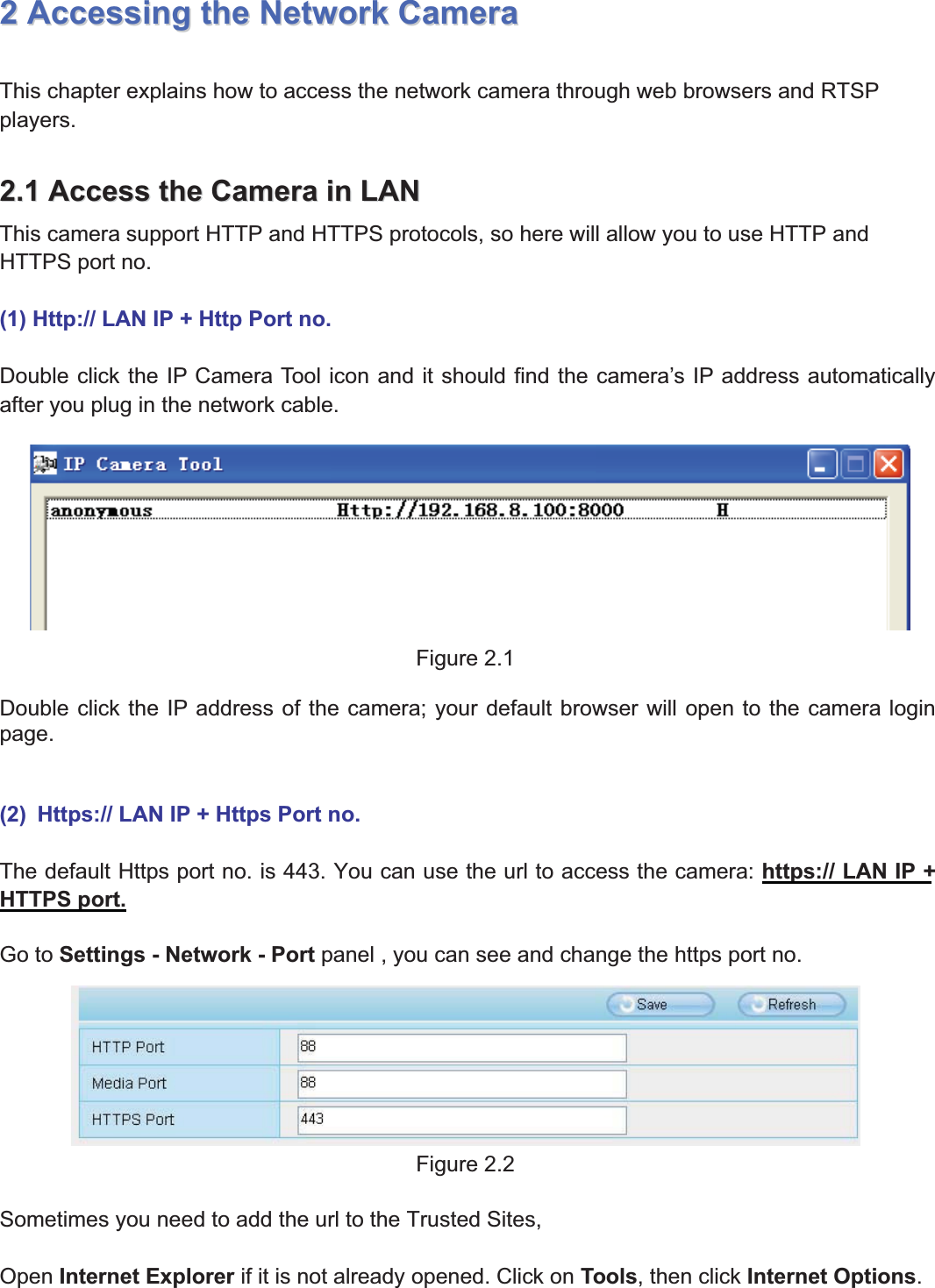 7wwww.foscam.coww.foscam.commShenzhenShenzhen FoscamFoscam IntelligentIntelligent TechnologyTechnology Co.,Co., LimitedLimitedTel:Tel: 8686 755755 26742674 56685668 Fax:Fax: 8686 755755 26742674 51685168 722AccessingAccessing thethe NetworkNetwork CameraCameraThis chapter explains how to access the network camera through web browsers and RTSPplayers.2.12.1 AccessAccess thethe CameraCamera inin LANLANThis camera support HTTP and HTTPS protocols, so here will allow you to use HTTP andHTTPS port no.(1) Http:// LAN IP + Http Port no.Double click the IP Camera Tool icon and it should find the camera&rsquo;s IP address automaticallyafter you plug in the network cable.Figure 2.1Double click the IP address of the camera; your default browser will open to the camera loginpage.(2) Https:// LAN IP + Https Port no.The default Https port no. is 443. You can use the url to access the camera: https:// LAN IP +HTTPS port.Go to Settings - Network - Port panel , you can see and change the https port no.Figure 2.2Sometimes you need to add the url to the Trusted Sites,Open Internet Explorer if it is not already opened. Click on Tools, then click Internet Options.