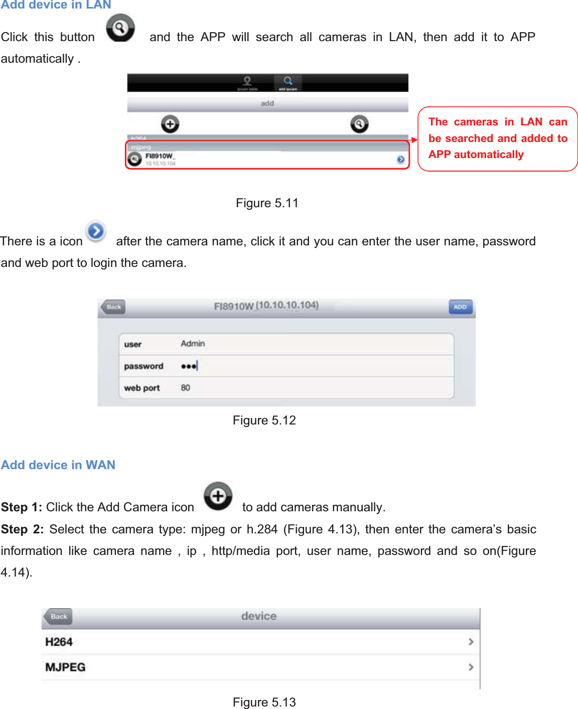 79wwww.foscam.coww.foscam.commShenzhenShenzhen FoscamFoscam IntelligentIntelligent TechnologyTechnology Co.,Co., LimitedLimitedTel:Tel: 8686 755755 26742674 56685668 Fax:Fax: 8686 755755 26742674 51685168 79Add device in LANClick this button and the APP will search all cameras in LAN, then add it to APPautomatically .Figure 5.11There is a icon after the camera name, click it and you can enter the user name, passwordand web port to login the camera.Figure 5.12Add device in WANStep 1: Click the Add Camera icon to add cameras manually.Step 2: Select the camera type: mjpeg or h.284 (Figure 4.13), then enter the camera&rsquo;s basicinformation like camera name , ip , http/media port, user name, password and so on(Figure4.14).Figure 5.13The cameras in LAN canbe searched and added toAPP automatically