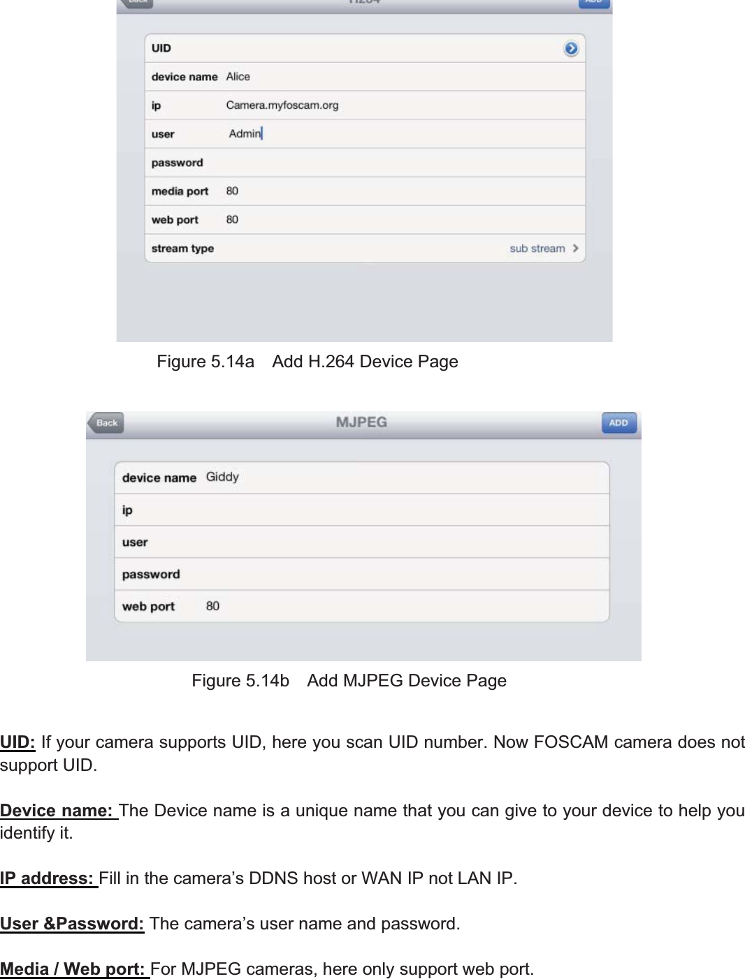 80wwww.foscam.coww.foscam.commShenzhenShenzhen FoscamFoscam IntelligentIntelligent TechnologyTechnology Co.,Co., LimitedLimitedTel:Tel: 8686 755755 26742674 56685668 Fax:Fax: 8686 755755 26742674 51685168 80Figure 5.14a Add H.264 Device PageFigure 5.14b Add MJPEG Device PageUID: If your camera supports UID, here you scan UID number. Now FOSCAM camera does notsupport UID.Device name: The Device name is a unique name that you can give to your device to help youidentify it.IP address: Fill in the camera&rsquo;s DDNS host or WAN IP not LAN IP.User &amp;Password: The camera&rsquo;s user name and password.Media / Web port: For MJPEG cameras, here only support web port.