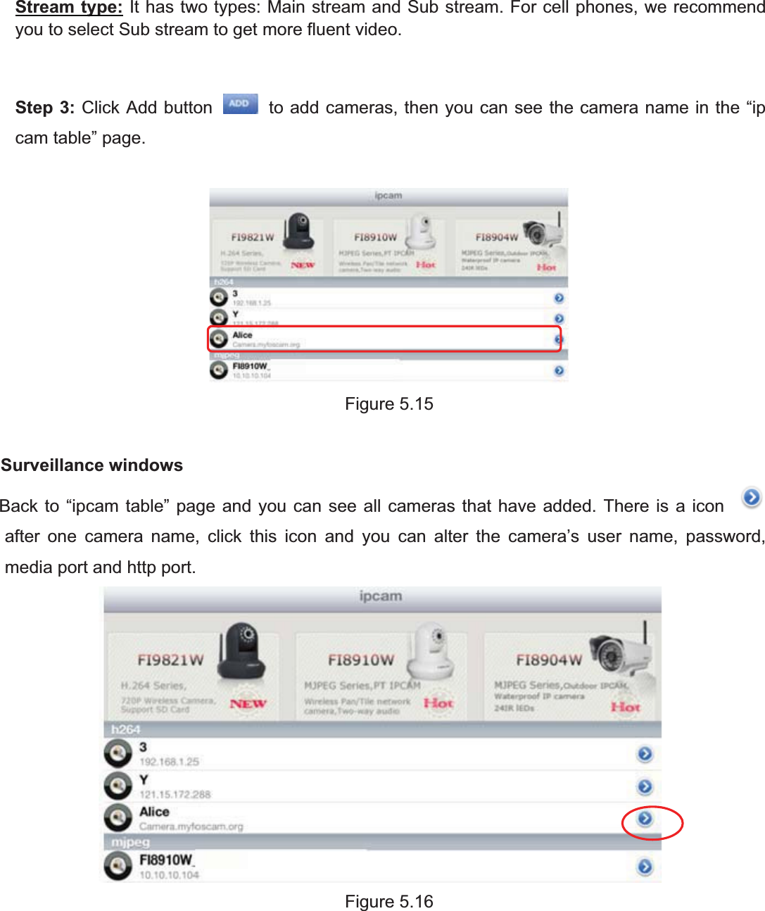 81wwww.foscam.coww.foscam.commShenzhenShenzhen FoscamFoscam IntelligentIntelligent TechnologyTechnology Co.,Co., LimitedLimitedTel:Tel: 8686 755755 26742674 56685668 Fax:Fax: 8686 755755 26742674 51685168 81Stream type: It has two types: Main stream and Sub stream. For cell phones, we recommendyou to select Sub stream to get more fluent video.Step 3: Click Add button to add cameras, then you can see the camera name in the &ldquo;ipcam table&rdquo; page.Figure 5.15Surveillance windowsBack to &ldquo;ipcam table&rdquo; page and you can see all cameras that have added. There is a iconafter one camera name, click this icon and you can alter the camera&rsquo;s user name, password,media port and http port.Figure 5.16