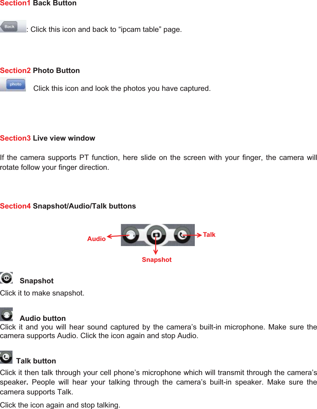 83wwww.foscam.coww.foscam.commShenzhenShenzhen FoscamFoscam IntelligentIntelligent TechnologyTechnology Co.,Co., LimitedLimitedTel:Tel: 8686 755755 26742674 56685668 Fax:Fax: 8686 755755 26742674 51685168 83Section1 Back Button: Click this icon and back to &ldquo;ipcam table&rdquo; page.Section2 Photo ButtonClick this icon and look the photos you have captured.Section3 Live view windowIf the camera supports PT function, here slide on the screen with your finger, the camera willrotate follow your finger direction.Section4 Snapshot/Audio/Talk buttonsSnapshotClick it to make snapshot.Audio buttonClick it and you will hear sound captured by the camera&rsquo;s built-in microphone. Make sure thecamera supports Audio. Click the icon again and stop Audio.Talk buttonClick it then talk through your cell phone&rsquo;s microphone which will transmit through the camera&rsquo;sspeaker.People will hear your talking through the camera&rsquo;s built-in speaker. Make sure thecamera supports Talk.Click the icon again and stop talking.TalkSnapshotAudio