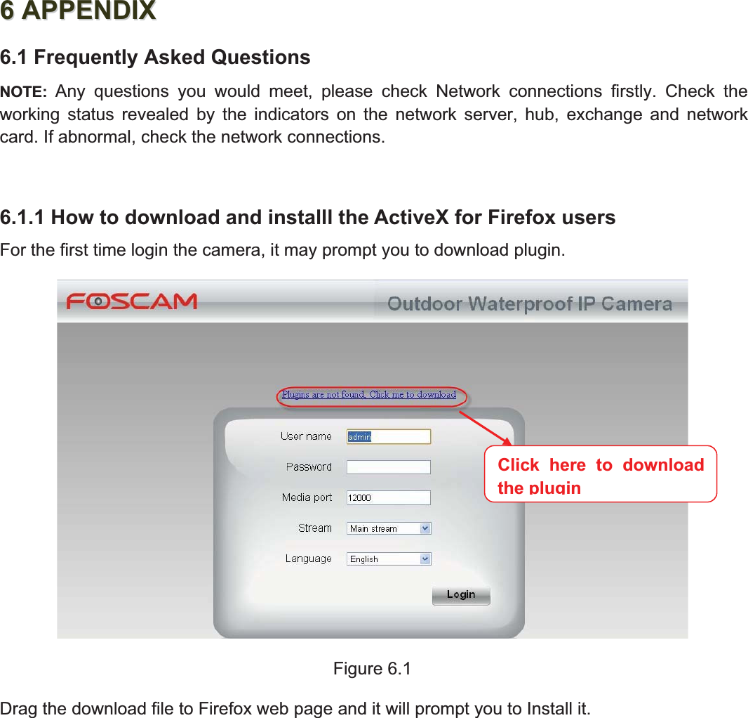 84wwww.foscam.coww.foscam.commShenzhenShenzhen FoscamFoscam IntelligentIntelligent TechnologyTechnology Co.,Co., LimitedLimitedTel:Tel: 8686 755755 26742674 56685668 Fax:Fax: 8686 755755 26742674 51685168 8466APPENDIXAPPENDIX6.1 Frequently Asked QuestionsNOTE: Any questions you would meet, please check Network connections firstly. Check theworking status revealed by the indicators on the network server, hub, exchange and networkcard. If abnormal, check the network connections.6.1.1 How to download and installl the ActiveX for Firefox usersFor the first time login the camera, it may prompt you to download plugin.Figure 6.1Drag the download file to Firefox web page and it will prompt you to Install it.Click here to downloadtheplugin