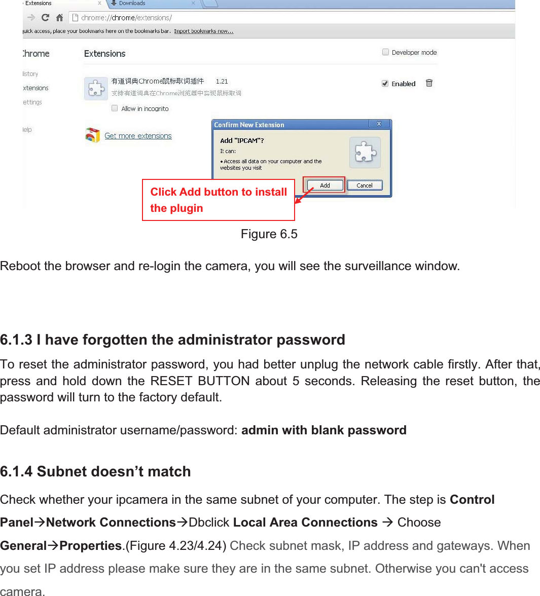 87wwww.foscam.coww.foscam.commShenzhenShenzhen FoscamFoscam IntelligentIntelligent TechnologyTechnology Co.,Co., LimitedLimitedTel:Tel: 8686 755755 26742674 56685668 Fax:Fax: 8686 755755 26742674 51685168 87Figure 6.5Reboot the browser and re-login the camera, you will see the surveillance window.6.1.3 I have forgotten the administrator passwordTo reset the administrator password, you had better unplug the network cable firstly. After that,press and hold down the RESET BUTTON about 5 seconds. Releasing the reset button, thepassword will turn to the factory default.Default administrator username/password: admin with blank password6.1.4 Subnet doesn&rsquo;t matchCheck whether your ipcamera in the same subnet of your computer. The step is ControlPanel&AElig;Network Connections&AElig;Dbclick Local Area Connections &AElig;ChooseGeneral&AElig;Properties.(Figure 4.23/4.24) Check subnet mask, IP address and gateways. Whenyou set IP address please make sure they are in the same subnet. Otherwise you can't accesscamera.Click Add button to installthe plugin