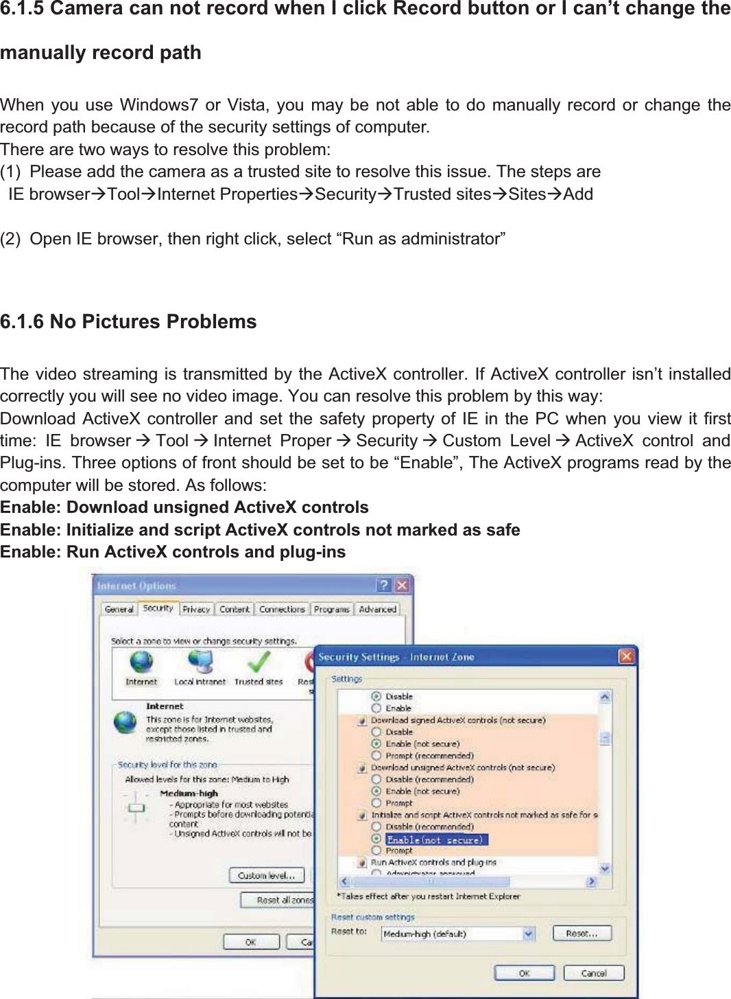 88wwww.foscam.coww.foscam.commShenzhenShenzhen FoscamFoscam IntelligentIntelligent TechnologyTechnology Co.,Co., LimitedLimitedTel:Tel: 8686 755755 26742674 56685668 Fax:Fax: 8686 755755 26742674 51685168 886.1.5 Camera can not record when I click Record button or I can&rsquo;t change themanually record pathWhen you use Windows7 or Vista, you may be not able to do manually record or change therecord path because of the security settings of computer.There are two ways to resolve this problem:(1) Please add the camera as a trusted site to resolve this issue. The steps areIE browser&AElig;Tool&AElig;Internet Properties&AElig;Security&AElig;Trusted sites&AElig;Sites&AElig;Add(2) Open IE browser, then right click, select &ldquo;Run as administrator&rdquo;6.1.6 No Pictures ProblemsThe video streaming is transmitted by the ActiveX controller. If ActiveX controller isn&rsquo;t installedcorrectly you will see no video image. You can resolve this problem by this way:Download ActiveX controller and set the safety property of IE in the PC when you view it firsttime: IE browser &AElig;Tool &AElig;Internet Proper &AElig;Security &AElig;Custom Level &AElig;ActiveX control andPlug-ins. Three options of front should be set to be &ldquo;Enable&rdquo;, The ActiveX programs read by thecomputer will be stored. As follows:Enable: Download unsigned ActiveX controlsEnable: Initialize and script ActiveX controls not marked as safeEnable: Run ActiveX controls and plug-ins