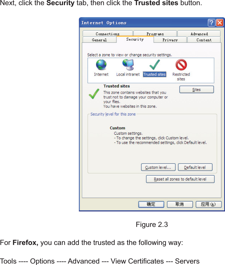 8wwww.foscam.coww.foscam.commShenzhenShenzhen FoscamFoscam IntelligentIntelligent TechnologyTechnology Co.,Co., LimitedLimitedTel:Tel: 8686 755755 26742674 56685668 Fax:Fax: 8686 755755 26742674 51685168 8Next, click the Security tab, then click the Trusted sites button.Figure 2.3For Firefox, you can add the trusted as the following way:Tools ---- Options ---- Advanced --- View Certificates --- Servers