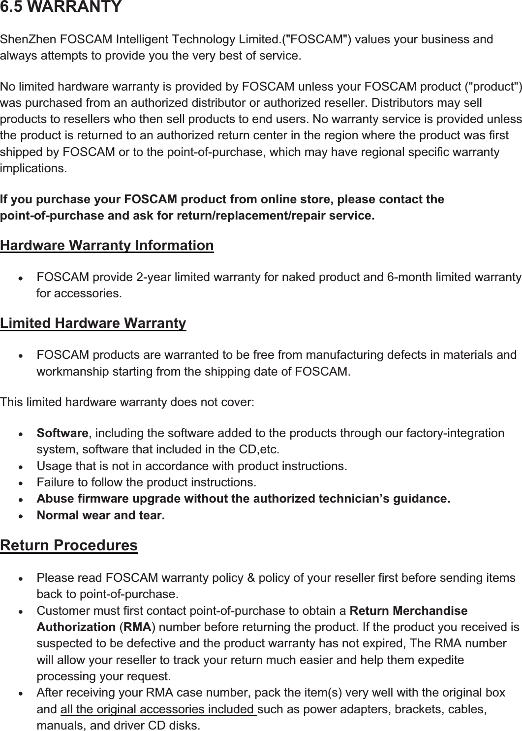 93wwww.foscam.coww.foscam.commShenzhenShenzhen FoscamFoscam IntelligentIntelligent TechnologyTechnology Co.,Co., LimitedLimitedTel:Tel: 8686 755755 26742674 56685668 Fax:Fax: 8686 755755 26742674 51685168 936.5 WARRANTYShenZhen FOSCAM Intelligent Technology Limited.("FOSCAM") values your business andalways attempts to provide you the very best of service.No limited hardware warranty is provided by FOSCAM unless your FOSCAM product ("product")was purchased from an authorized distributor or authorized reseller. Distributors may sellproducts to resellers who then sell products to end users. No warranty service is provided unlessthe product is returned to an authorized return center in the region where the product was firstshipped by FOSCAM or to the point-of-purchase, which may have regional specific warrantyimplications.If you purchase your FOSCAM product from online store, please contact thepoint-of-purchase and ask for return/replacement/repair service.Hardware Warranty InformationxFOSCAM provide 2-yearlimited warranty fornaked product and 6-month limited warrantyfor accessories.Limited Hardware WarrantyxFOSCAM products are warranted to be free from manufacturing defects in materials andworkmanship starting from the shipping date of FOSCAM.This limited hardware warranty does not cover:xSoftware, including the software added to the products through ourfactory-integrationsystem, software that included in the CD,etc.xUsage that is not in accordance with product instructions.xFailure to follow the product instructions.xAbuse firmware upgrade without the authorized technician&rsquo;s guidance.xNormal wear and tear.Return ProceduresxPlease read FOSCAM warranty policy &amp; policy of yourresellerfirst before sending itemsback to point-of-purchase.xCustomermust first contact point-of-purchase to obtain a Return MerchandiseAuthorization (RMA) number before returning the product. If the product you received issuspected to be defective and the product warranty has not expired, The RMA numberwill allow your reseller to track your return much easier and help them expediteprocessing your request.xAfterreceiving yourRMAcase number, pack the item(s) very well with the original boxand all the original accessories included such as power adapters, brackets, cables,manuals, and driver CD disks.