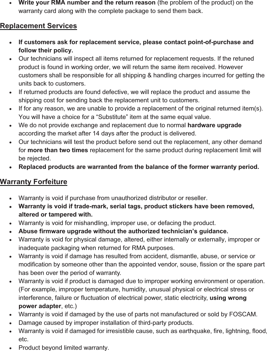 94wwww.foscam.coww.foscam.commShenzhenShenzhen FoscamFoscam IntelligentIntelligent TechnologyTechnology Co.,Co., LimitedLimitedTel:Tel: 8686 755755 26742674 56685668 Fax:Fax: 8686 755755 26742674 51685168 94xWrite your RMA number and the return reason (the problem of the product) on thewarranty card along with the complete package to send them back.Replacement ServicesxIf customers ask for replacement service, please contact point-of-purchase andfollow their policy.xOurtechnicians will inspect all items returned forreplacement requests. If the retunedproduct is found in working order, we will return the same item received. Howevercustomers shall be responsible for all shipping &amp; handling charges incurred for getting theunits back to customers.xIf returned products are found defective, we will replace the product and assume theshipping cost for sending back the replacement unit to customers.xIf forany reason, we are unable to provide a replacement of the original returned item(s).You will have a choice for a &ldquo;Substitute&rdquo; item at the same equal value.xWe do not provide exchange and replacement due to normal hardware upgradeaccording the market after 14 days after the product is delivered.xOurtechnicians will test the product before send out the replacement, any otherdemandfor more than two times replacement for the same product during replacement limit willbe rejected.xReplaced products are warranted from the balance of the former warranty period.Warranty ForfeiturexWarranty is void if purchase from unauthorized distributororreseller.xWarranty is void if trade-mark, serial tags, product stickers have been removed,altered or tampered with.xWarranty is void formishandling, improperuse, ordefacing the product.xAbuse firmware upgrade without the authorized technician&rsquo;s guidance.xWarranty is void forphysical damage, altered, eitherinternally orexternally, improperorinadequate packaging when returned for RMA purposes.xWarranty is void if damage has resulted from accident, dismantle, abuse, orservice ormodification by someone other than the appointed vendor, souse, fission or the spare parthas been over the period of warranty.xWarranty is void if product is damaged due to improperworking environment oroperation.(For example, improper temperature, humidity, unusual physical or electrical stress orinterference, failure or fluctuation of electrical power, static electricity, using wrongpower adapter, etc.)xWarranty is void if damaged by the use of parts not manufactured orsold by FOSCAM.xDamage caused by improperinstallation of third-party products.xWarranty is void if damaged forirresistible cause, such as earthquake, fire, lightning, flood,etc.xProduct beyond limited warranty.