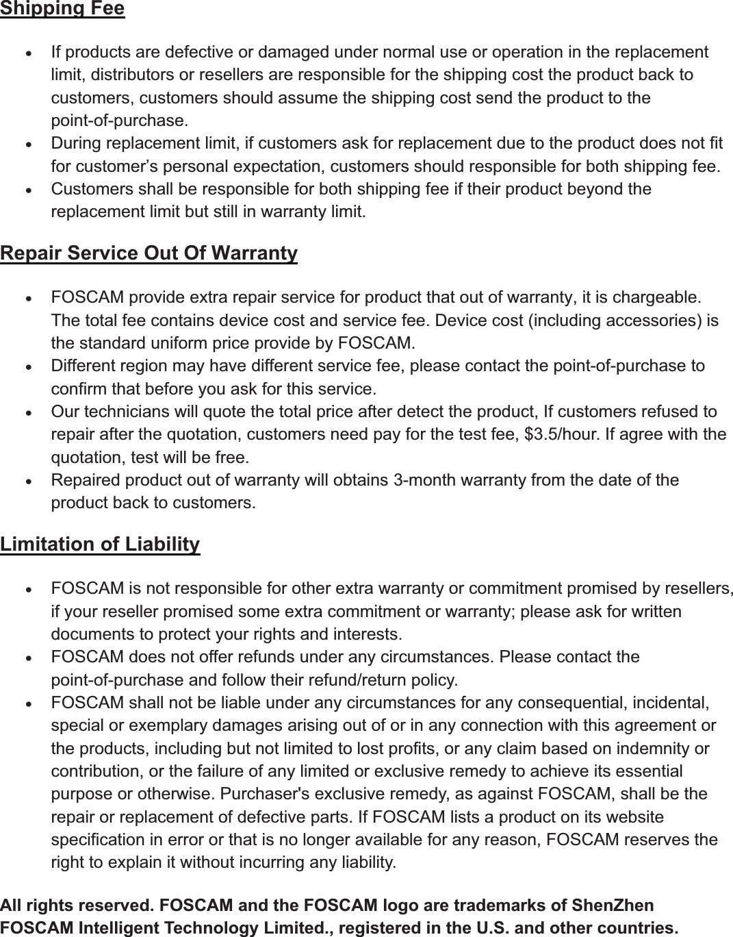 95wwww.foscam.coww.foscam.commShenzhenShenzhen FoscamFoscam IntelligentIntelligent TechnologyTechnology Co.,Co., LimitedLimitedTel:Tel: 8686 755755 26742674 56685668 Fax:Fax: 8686 755755 26742674 51685168 95Shipping FeexIf products are defective ordamaged undernormal use oroperation in the replacementlimit, distributors or resellers are responsible for the shipping cost the product back tocustomers, customers should assume the shipping cost send the product to thepoint-of-purchase.xDuring replacement limit, if customers ask forreplacement due to the product does not fitfor customer&rsquo;s personal expectation, customers should responsible for both shipping fee.xCustomers shall be responsible forboth shipping fee if theirproduct beyond thereplacement limit but still in warranty limit.Repair Service Out Of WarrantyxFOSCAM provide extra repairservice forproduct that out of warranty, it is chargeable.The total fee contains device cost and service fee. Device cost (including accessories) isthe standard uniform price provide by FOSCAM.xDifferent region may have different service fee, please contact the point-of-purchase toconfirm that before you ask for this service.xOurtechnicians will quote the total price afterdetect the product, If customers refused torepair after the quotation, customers need pay for the test fee, $3.5/hour. If agree with thequotation, test will be free.xRepaired product out of warranty will obtains 3-month warranty from the date of theproduct back to customers.Limitation of LiabilityxFOSCAM is not responsible forotherextra warranty orcommitment promised by resellers,if your reseller promised some extra commitment or warranty; please ask for writtendocuments to protect your rights and interests.xFOSCAM does not offerrefunds underany circumstances. Please contact thepoint-of-purchase and follow their refund/return policy.xFOSCAM shall not be liable underany circumstances forany consequential, incidental,special or exemplary damages arising out of or in any connection with this agreement orthe products, including but not limited to lost profits, or any claim based on indemnity orcontribution, or the failure of any limited or exclusive remedy to achieve its essentialpurpose or otherwise. Purchaser's exclusive remedy, as against FOSCAM, shall be therepair or replacement of defective parts. If FOSCAM lists a product on its websitespecification in error or that is no longer available for any reason, FOSCAM reserves theright to explain it without incurring any liability.All rights reserved. FOSCAM and the FOSCAM logo are trademarks of ShenZhenFOSCAM Intelligent Technology Limited., registered in the U.S. and other countries.