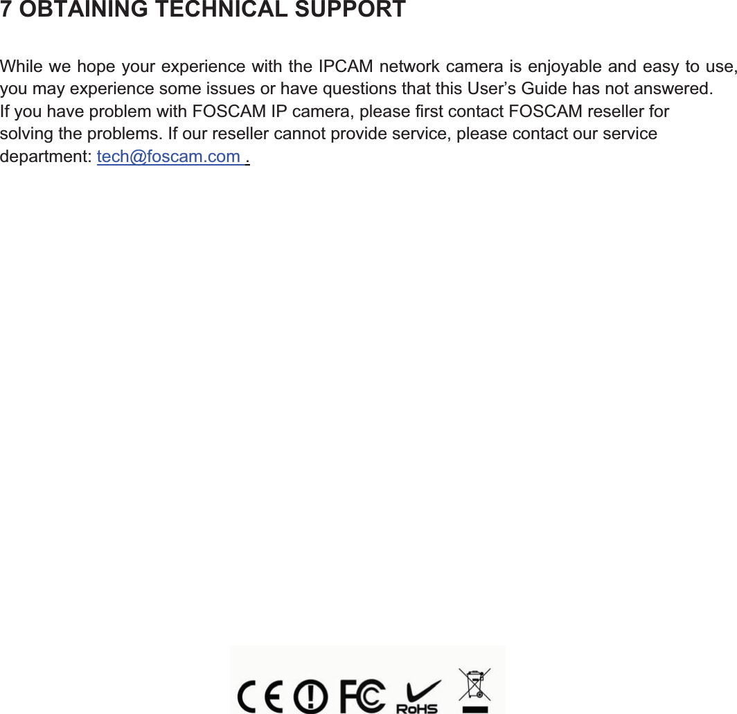 96wwww.foscam.coww.foscam.commShenzhenShenzhen FoscamFoscam IntelligentIntelligent TechnologyTechnology Co.,Co., LimitedLimitedTel:Tel: 8686 755755 26742674 56685668 Fax:Fax: 8686 755755 26742674 51685168 967 OBTAINING TECHNICAL SUPPORTWhile we hope your experience with the IPCAM network camera is enjoyable and easy to use,you may experience some issues or have questions that this User&rsquo;s Guide has not answered.If you have problem with FOSCAM IP camera, please first contact FOSCAM reseller forsolving the problems. If our reseller cannot provide service, please contact our servicedepartment: tech@foscam.com .