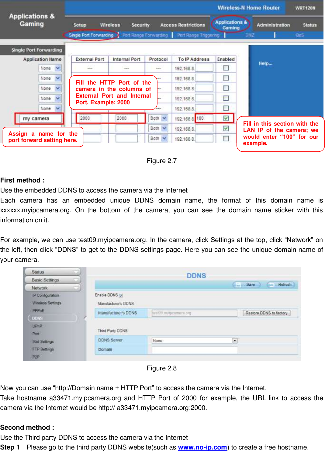                                                       12   12   Figure 2.7  First method : Use the embedded DDNS to access the camera via the Internet   Each  camera  has  an  embedded  unique  DDNS  domain  name,  the  format  of  this  domain  name  is xxxxxx.myipcamera.org.  On  the  bottom  of  the  camera,  you  can  see  the  domain  name  sticker  with  this information on it.  For example, we can use test09.myipcamera.org. In the camera, click Settings at the top, click &ldquo;Network&rdquo; on the left, then click &ldquo;DDNS&rdquo; to get to the DDNS settings page. Here you can see the unique domain name of your camera.  Figure 2.8  Now you can use &ldquo;http://Domain name + HTTP Port&rdquo; to access the camera via the Internet. Take  hostname  a33471.myipcamera.org  and HTTP Port  of  2000  for example, the URL  link  to  access  the camera via the Internet would be http:// a33471.myipcamera.org:2000.  Second method : Use the Third party DDNS to access the camera via the Internet   Step 1    Please go to the third party DDNS website(such as www.no-ip.com) to create a free hostname. Fill  the  HTTP  Port  of  the camera  in  the  columns  of External  Port  and  Internal Port. Example: 2000     Fill in this section with the LAN  IP  of  the  camera;  we would  enter  &ldquo;100&rdquo;  for  our example.     Assign  a  name  for  the port forward setting here.     