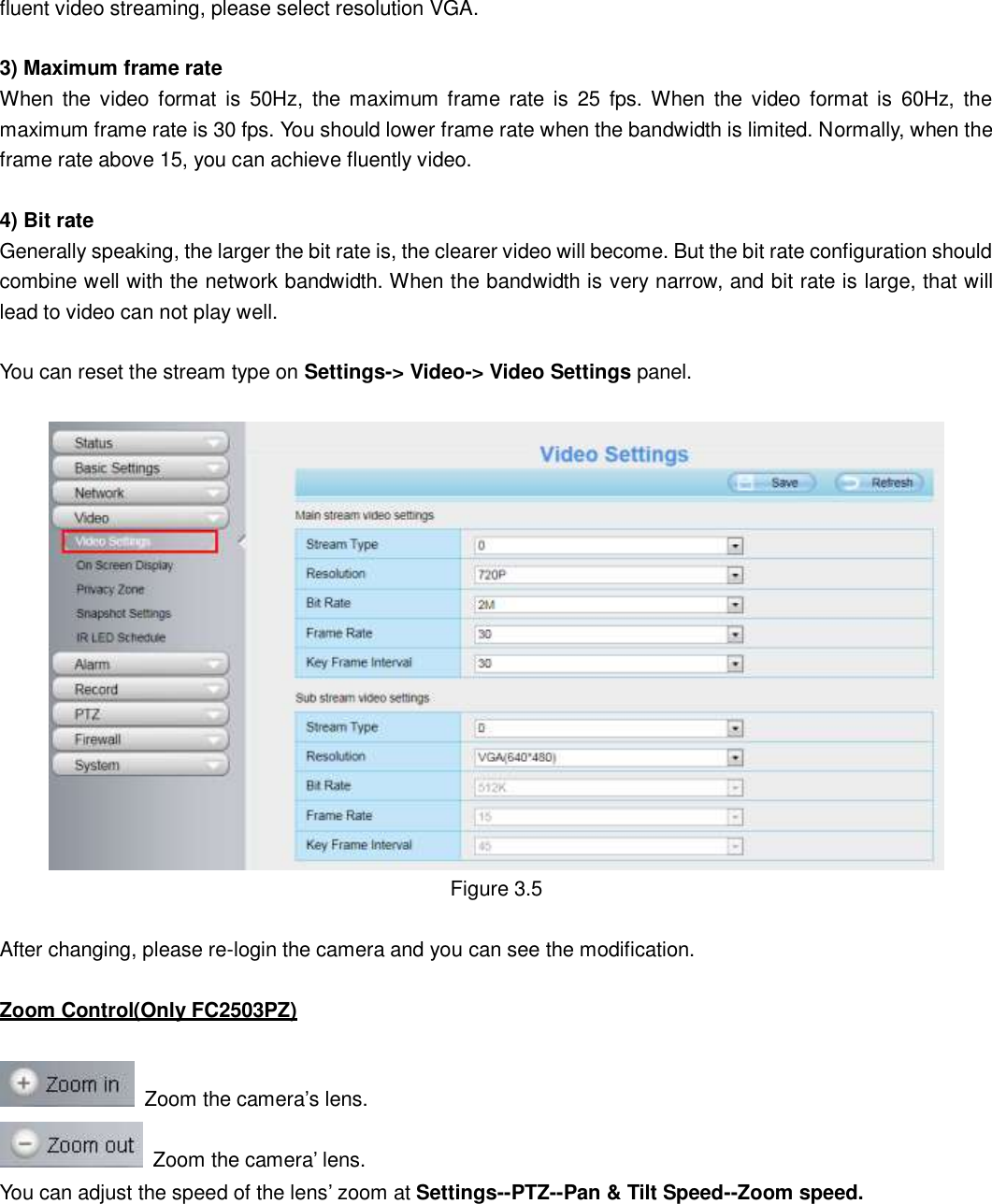                                                        21   21 fluent video streaming, please select resolution VGA.  3) Maximum frame rate When  the  video  format  is  50Hz,  the maximum  frame rate  is  25  fps. When  the  video  format  is  60Hz,  the maximum frame rate is 30 fps. You should lower frame rate when the bandwidth is limited. Normally, when the frame rate above 15, you can achieve fluently video.    4) Bit rate Generally speaking, the larger the bit rate is, the clearer video will become. But the bit rate configuration should combine well with the network bandwidth. When the bandwidth is very narrow, and bit rate is large, that will lead to video can not play well.  You can reset the stream type on Settings-> Video-> Video Settings panel.     Figure 3.5  After changing, please re-login the camera and you can see the modification.  Zoom Control(Only FC2503PZ)    Zoom the camera&rsquo;s lens.   Zoom the camera&rsquo; lens. You can adjust the speed of the lens&rsquo; zoom at Settings--PTZ--Pan &amp; Tilt Speed--Zoom speed. 