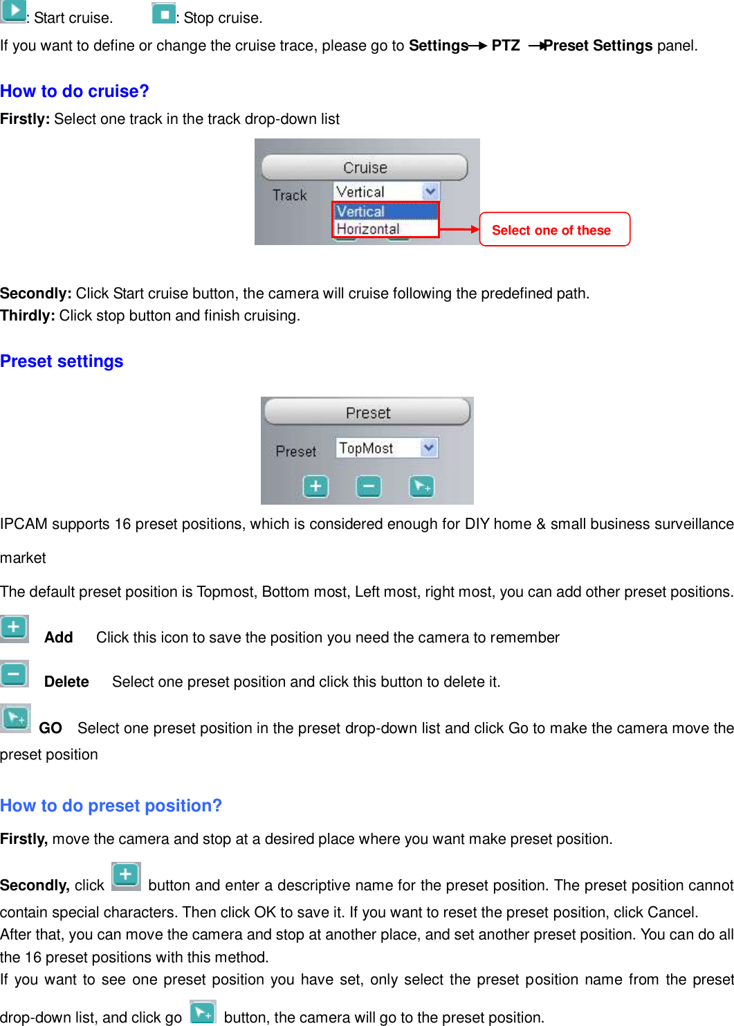                                                        23   23 : Start cruise.      : Stop cruise.                                                                                                                                                                                                                                                                                                                                                                                                                                                                                                                                                                         If you want to define or change the cruise trace, please go to Settings      PTZ      Preset Settings panel.  How to do cruise? Firstly: Select one track in the track drop-down list     Secondly: Click Start cruise button, the camera will cruise following the predefined path.   Thirdly: Click stop button and finish cruising.  Preset settings   IPCAM supports 16 preset positions, which is considered enough for DIY home &amp; small business surveillance market The default preset position is Topmost, Bottom most, Left most, right most, you can add other preset positions.   Add    Click this icon to save the position you need the camera to remember   Delete    Select one preset position and click this button to delete it.    GO  Select one preset position in the preset drop-down list and click Go to make the camera move the preset position  How to do preset position? Firstly, move the camera and stop at a desired place where you want make preset position. Secondly, click    button and enter a descriptive name for the preset position. The preset position cannot contain special characters. Then click OK to save it. If you want to reset the preset position, click Cancel. After that, you can move the camera and stop at another place, and set another preset position. You can do all the 16 preset positions with this method.   If you want to see one preset position you have set, only select the preset position name from the preset drop-down list, and click go    button, the camera will go to the preset position. Select one of these  