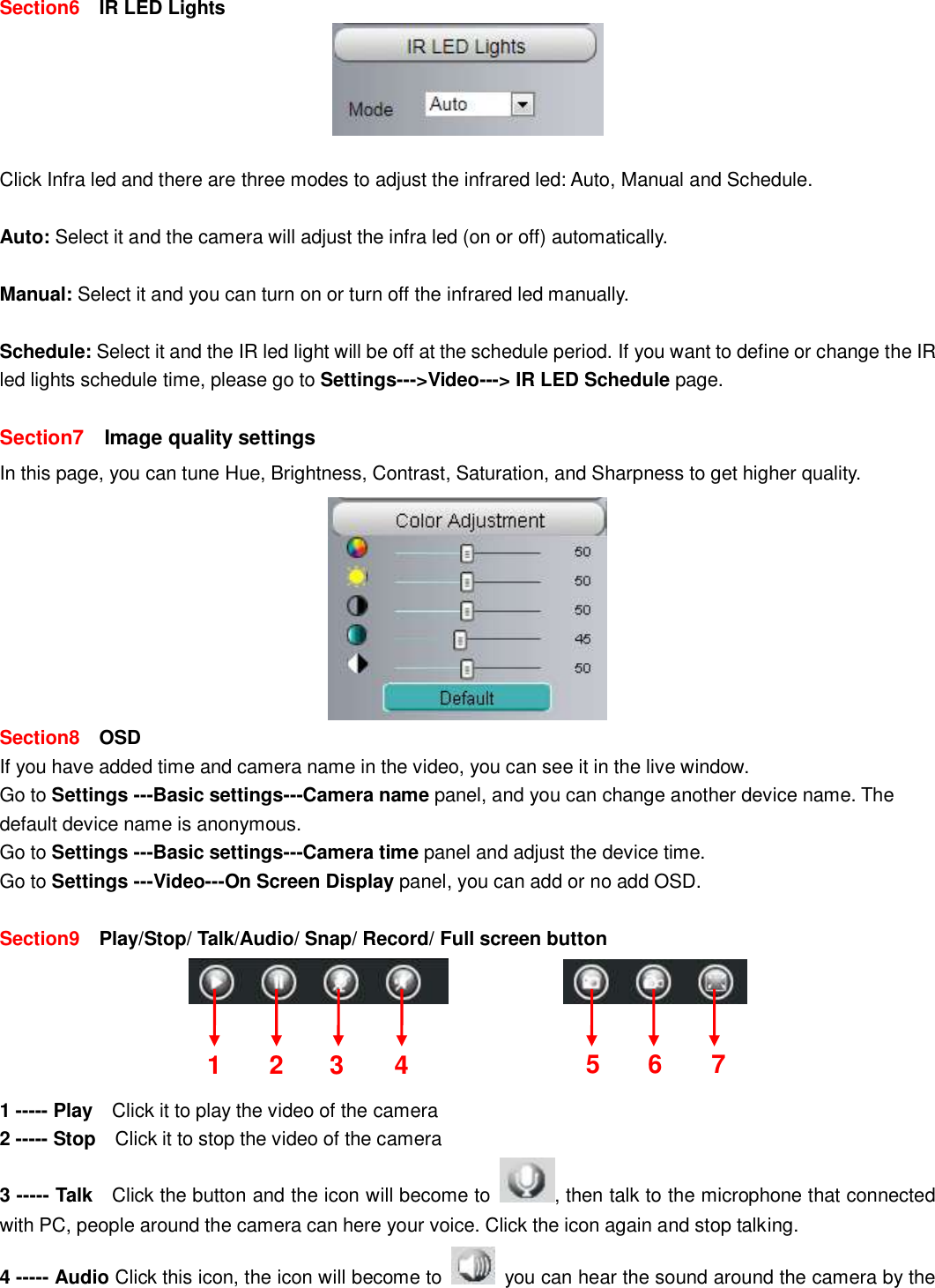                                                        24   24  Section6    IR LED Lights   Click Infra led and there are three modes to adjust the infrared led: Auto, Manual and Schedule.    Auto: Select it and the camera will adjust the infra led (on or off) automatically.  Manual: Select it and you can turn on or turn off the infrared led manually.  Schedule: Select it and the IR led light will be off at the schedule period. If you want to define or change the IR led lights schedule time, please go to Settings--->Video---> IR LED Schedule page.  Section7    Image quality settings In this page, you can tune Hue, Brightness, Contrast, Saturation, and Sharpness to get higher quality.  Section8  OSD If you have added time and camera name in the video, you can see it in the live window.   Go to Settings ---Basic settings---Camera name panel, and you can change another device name. The default device name is anonymous. Go to Settings ---Basic settings---Camera time panel and adjust the device time. Go to Settings ---Video---On Screen Display panel, you can add or no add OSD.  Section9  Play/Stop/ Talk/Audio/ Snap/ Record/ Full screen button                  1 ----- Play    Click it to play the video of the camera 2 ----- Stop    Click it to stop the video of the camera 3 ----- Talk    Click the button and the icon will become to  , then talk to the microphone that connected with PC, people around the camera can here your voice. Click the icon again and stop talking. 4 ----- Audio Click this icon, the icon will become to    you can hear the sound around the camera by the 1 2 3 5 6 7 4 