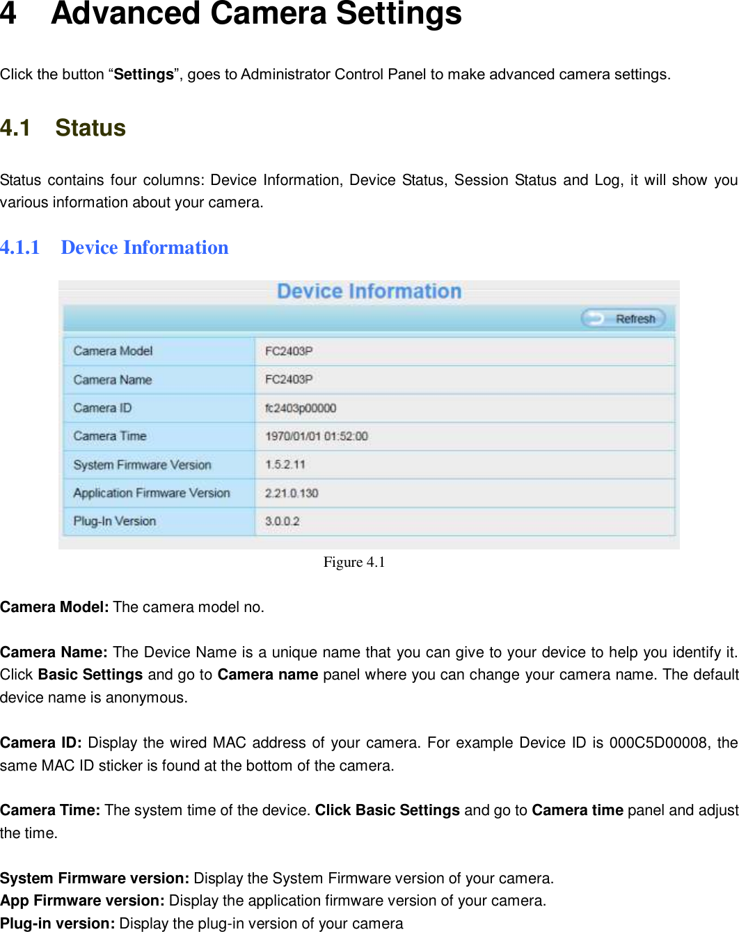                                                        27   27 4    Advanced Camera Settings Click the button &ldquo;Settings&rdquo;, goes to Administrator Control Panel to make advanced camera settings. 4.1    Status Status contains four columns: Device Information, Device Status, Session Status and Log, it will show you various information about your camera. 4.1.1    Device Information  Figure 4.1    Camera Model: The camera model no.    Camera Name: The Device Name is a unique name that you can give to your device to help you identify it. Click Basic Settings and go to Camera name panel where you can change your camera name. The default device name is anonymous.  Camera ID: Display the wired MAC address of your camera. For example Device ID is 000C5D00008, the same MAC ID sticker is found at the bottom of the camera.  Camera Time: The system time of the device. Click Basic Settings and go to Camera time panel and adjust the time.  System Firmware version: Display the System Firmware version of your camera. App Firmware version: Display the application firmware version of your camera. Plug-in version: Display the plug-in version of your camera  