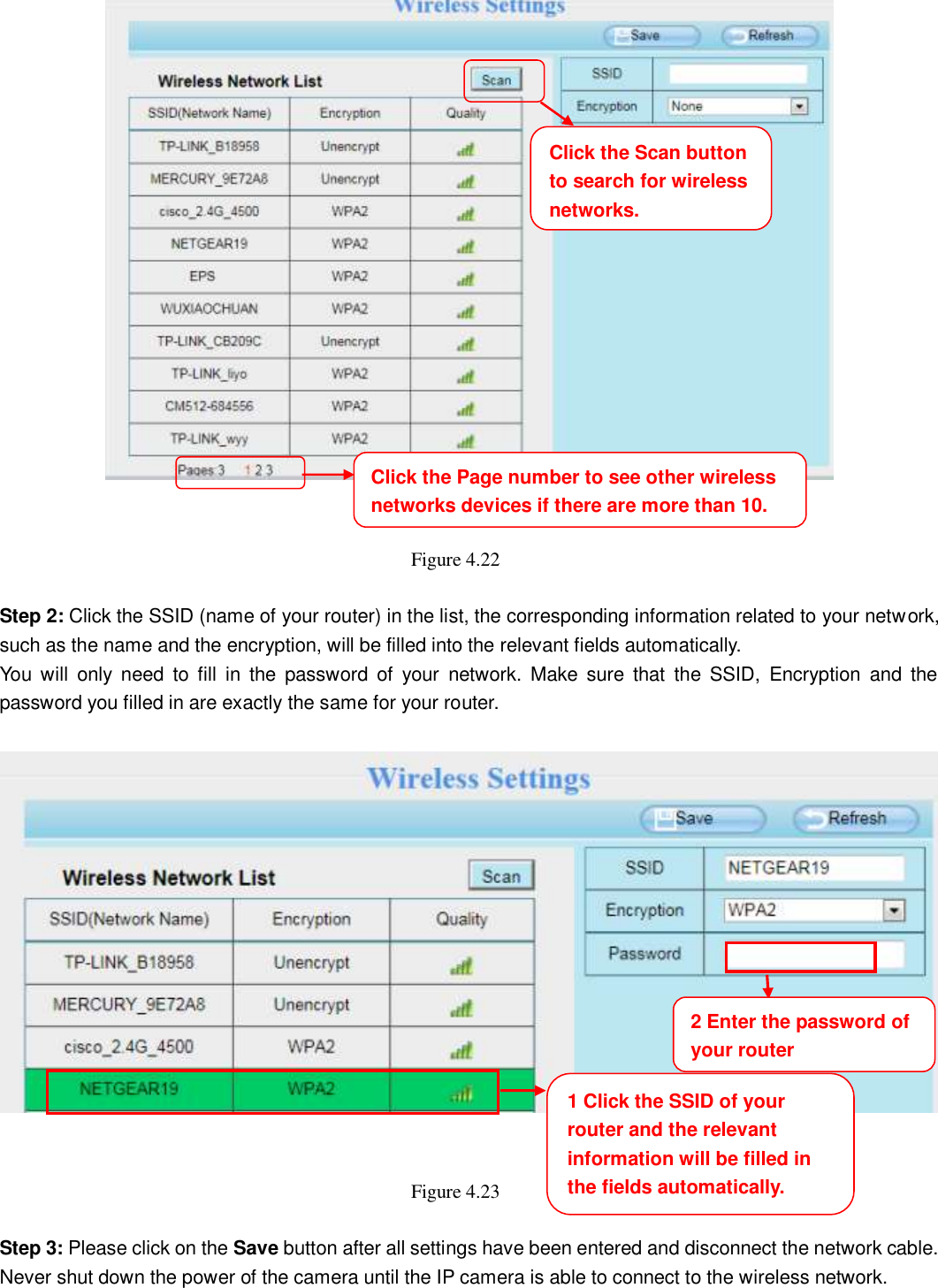                                                        40   40    Figure 4.22    Step 2: Click the SSID (name of your router) in the list, the corresponding information related to your network, such as the name and the encryption, will be filled into the relevant fields automatically. You  will  only  need  to  fill  in  the  password  of  your  network.  Make  sure  that  the  SSID,  Encryption  and  the password you filled in are exactly the same for your router.       Figure 4.23    Step 3: Please click on the Save button after all settings have been entered and disconnect the network cable. Never shut down the power of the camera until the IP camera is able to connect to the wireless network. Click the Page number to see other wireless networks devices if there are more than 10.     1 Click the SSID of your router and the relevant information will be filled in the fields automatically.     2 Enter the password of your router Click the Scan button to search for wireless networks.     