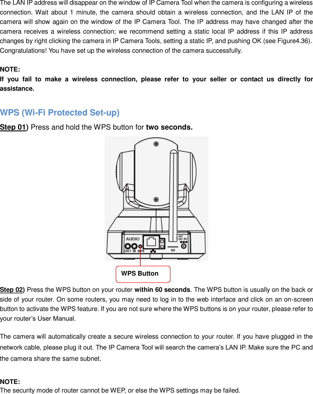                                                        41   41  The LAN IP address will disappear on the window of IP Camera Tool when the camera is configuring a wireless connection. Wait about 1  minute, the camera should obtain a  wireless connection,  and the LAN  IP of  the camera will show again on the window of the IP Camera Tool. The IP address may have changed after the camera receives a wireless connection; we recommend setting a static local IP address if this IP  address changes by right clicking the camera in IP Camera Tools, setting a static IP, and pushing OK (see Figure4.36).   Congratulations! You have set up the wireless connection of the camera successfully.    NOTE: If  you  fail  to  make  a  wireless  connection,  please  refer  to  your  seller  or  contact  us  directly  for assistance.  WPS (Wi-Fi Protected Set-up) Step 01) Press and hold the WPS button for two seconds.      Step 02) Press the WPS button on your router within 60 seconds. The WPS button is usually on the back or side of your router. On some routers, you may need to log in to the web interface and click on an on-screen button to activate the WPS feature. If you are not sure where the WPS buttons is on your router, please refer to your router&rsquo;s User Manual.  The camera will automatically create a secure wireless connection to your router. If you have plugged in the network cable, please plug it out. The IP Camera Tool will search the camera&rsquo;s LAN IP. Make sure the PC and the camera share the same subnet.  NOTE: The security mode of router cannot be WEP, or else the WPS settings may be failed. WPS Button 