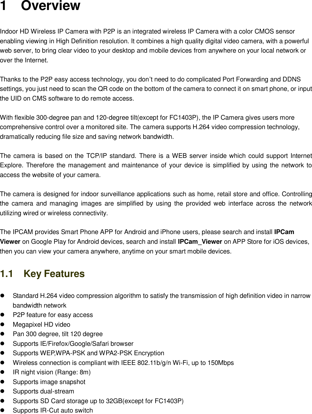                                                       1   1  1    Overview Indoor HD Wireless IP Camera with P2P is an integrated wireless IP Camera with a color CMOS sensor enabling viewing in High Definition resolution. It combines a high quality digital video camera, with a powerful web server, to bring clear video to your desktop and mobile devices from anywhere on your local network or over the Internet.  Thanks to the P2P easy access technology, you don&rsquo;t need to do complicated Port Forwarding and DDNS settings, you just need to scan the QR code on the bottom of the camera to connect it on smart phone, or input the UID on CMS software to do remote access.    With flexible 300-degree pan and 120-degree tilt(except for FC1403P), the IP Camera gives users more comprehensive control over a monitored site. The camera supports H.264 video compression technology, dramatically reducing file size and saving network bandwidth.  The camera is based on the TCP/IP standard. There is a WEB server inside which could support Internet Explore. Therefore the management and maintenance of your device is simplified by using the network to access the website of your camera.    The camera is designed for indoor surveillance applications such as home, retail store and office. Controlling the  camera  and  managing  images  are  simplified by  using  the  provided web  interface  across  the  network utilizing wired or wireless connectivity.      The IPCAM provides Smart Phone APP for Android and iPhone users, please search and install IPCam Viewer on Google Play for Android devices, search and install IPCam_Viewer on APP Store for iOS devices, then you can view your camera anywhere, anytime on your smart mobile devices. 1.1    Key Features   Standard H.264 video compression algorithm to satisfy the transmission of high definition video in narrow bandwidth network   P2P feature for easy access   Megapixel HD video   Pan 300 degree, tilt 120 degree   Supports IE/Firefox/Google/Safari browser   Supports WEP,WPA-PSK and WPA2-PSK Encryption   Wireless connection is compliant with IEEE 802.11b/g/n Wi-Fi, up to 150Mbps     IR night vision (Range: 8m)   Supports image snapshot   Supports dual-stream   Supports SD Card storage up to 32GB(except for FC1403P)   Supports IR-Cut auto switch   