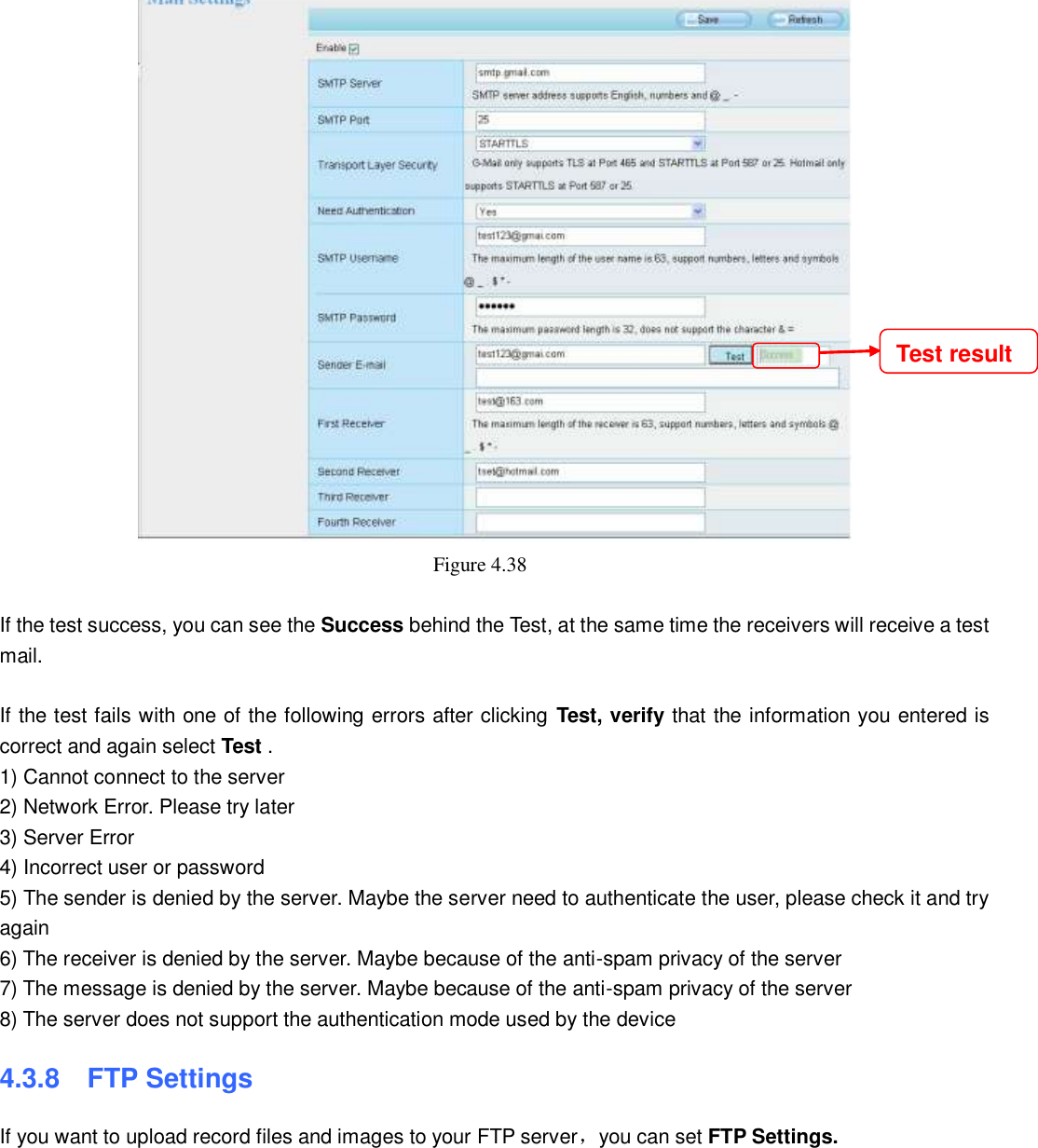                                                        50   50  Figure 4.38    If the test success, you can see the Success behind the Test, at the same time the receivers will receive a test mail.  If the test fails with one of the following errors after clicking  Test, verify that the information you entered is correct and again select Test . 1) Cannot connect to the server 2) Network Error. Please try later 3) Server Error 4) Incorrect user or password 5) The sender is denied by the server. Maybe the server need to authenticate the user, please check it and try again 6) The receiver is denied by the server. Maybe because of the anti-spam privacy of the server 7) The message is denied by the server. Maybe because of the anti-spam privacy of the server 8) The server does not support the authentication mode used by the device 4.3.8    FTP Settings If you want to upload record files and images to your FTP server，you can set FTP Settings. Test result 